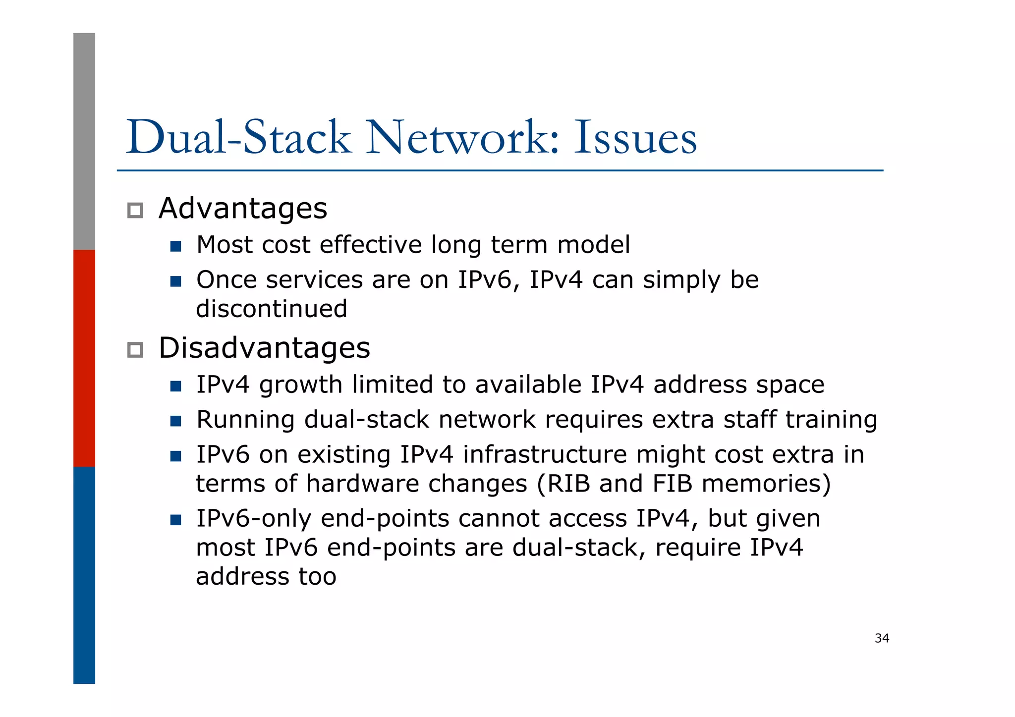 Dual-Stack Network: Issues
p  Advantages
n  Most cost effective long term model
n  Once services are on IPv6, IPv4 can simply be
discontinued
p  Disadvantages
n  IPv4 growth limited to available IPv4 address space
n  Running dual-stack network requires extra staff training
n  IPv6 on existing IPv4 infrastructure might cost extra in
terms of hardware changes (RIB and FIB memories)
n  IPv6-only end-points cannot access IPv4, but given
most IPv6 end-points are dual-stack, require IPv4
address too
34
 