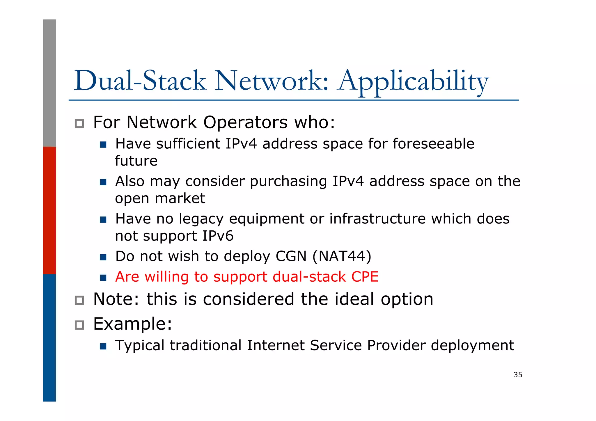 Dual-Stack Network: Applicability
p  For Network Operators who:
n  Have sufficient IPv4 address space for foreseeable
future
n  Also may consider purchasing IPv4 address space on the
open market
n  Have no legacy equipment or infrastructure which does
not support IPv6
n  Do not wish to deploy CGN (NAT44)
n  Are willing to support dual-stack CPE
p  Note: this is considered the ideal option
p  Example:
n  Typical traditional Internet Service Provider deployment
35
 
