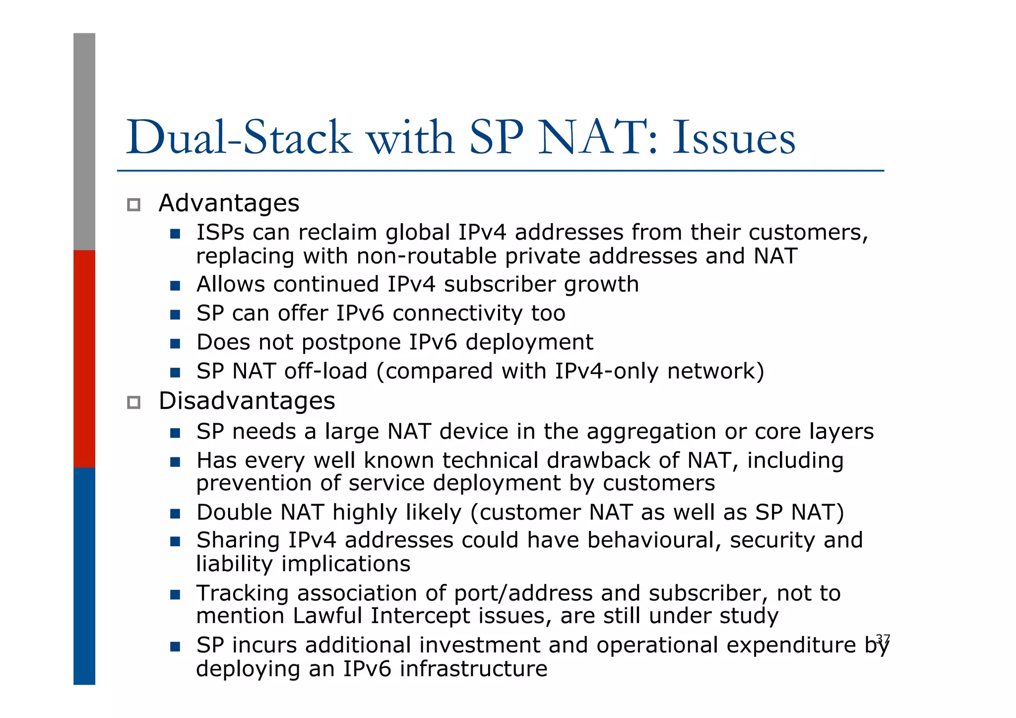 Dual-Stack with SP NAT: Issues
p  Advantages
n  ISPs can reclaim global IPv4 addresses from their customers,
replacing with non-routable private addresses and NAT
n  Allows continued IPv4 subscriber growth
n  SP can offer IPv6 connectivity too
n  Does not postpone IPv6 deployment
n  SP NAT off-load (compared with IPv4-only network)
p  Disadvantages
n  SP needs a large NAT device in the aggregation or core layers
n  Has every well known technical drawback of NAT, including
prevention of service deployment by customers
n  Double NAT highly likely (customer NAT as well as SP NAT)
n  Sharing IPv4 addresses could have behavioural, security and
liability implications
n  Tracking association of port/address and subscriber, not to
mention Lawful Intercept issues, are still under study
n  SP incurs additional investment and operational expenditure by
deploying an IPv6 infrastructure
37
 