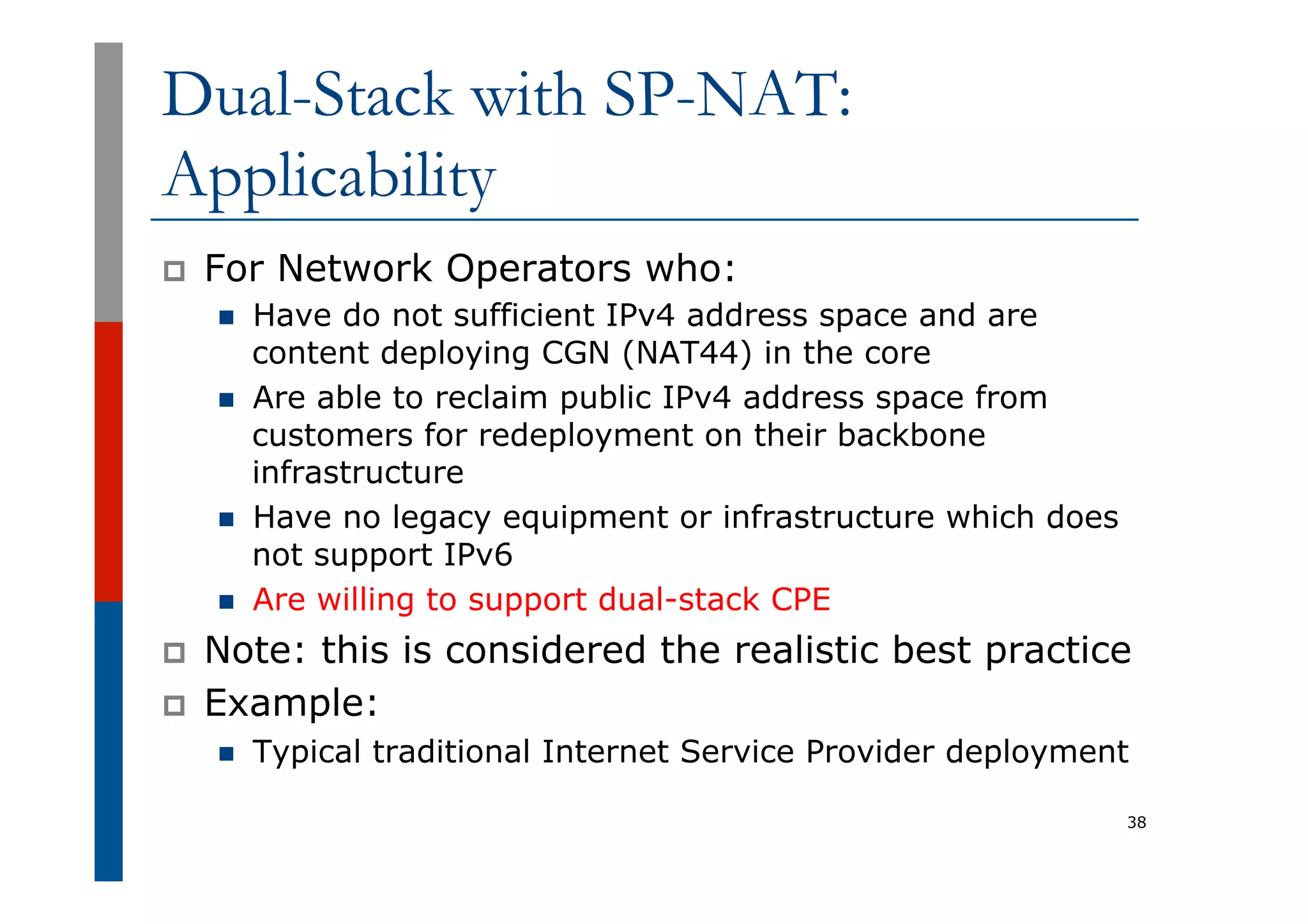 Dual-Stack with SP-NAT:
Applicability
p  For Network Operators who:
n  Have do not sufficient IPv4 address space and are
content deploying CGN (NAT44) in the core
n  Are able to reclaim public IPv4 address space from
customers for redeployment on their backbone
infrastructure
n  Have no legacy equipment or infrastructure which does
not support IPv6
n  Are willing to support dual-stack CPE
p  Note: this is considered the realistic best practice
p  Example:
n  Typical traditional Internet Service Provider deployment
38
 