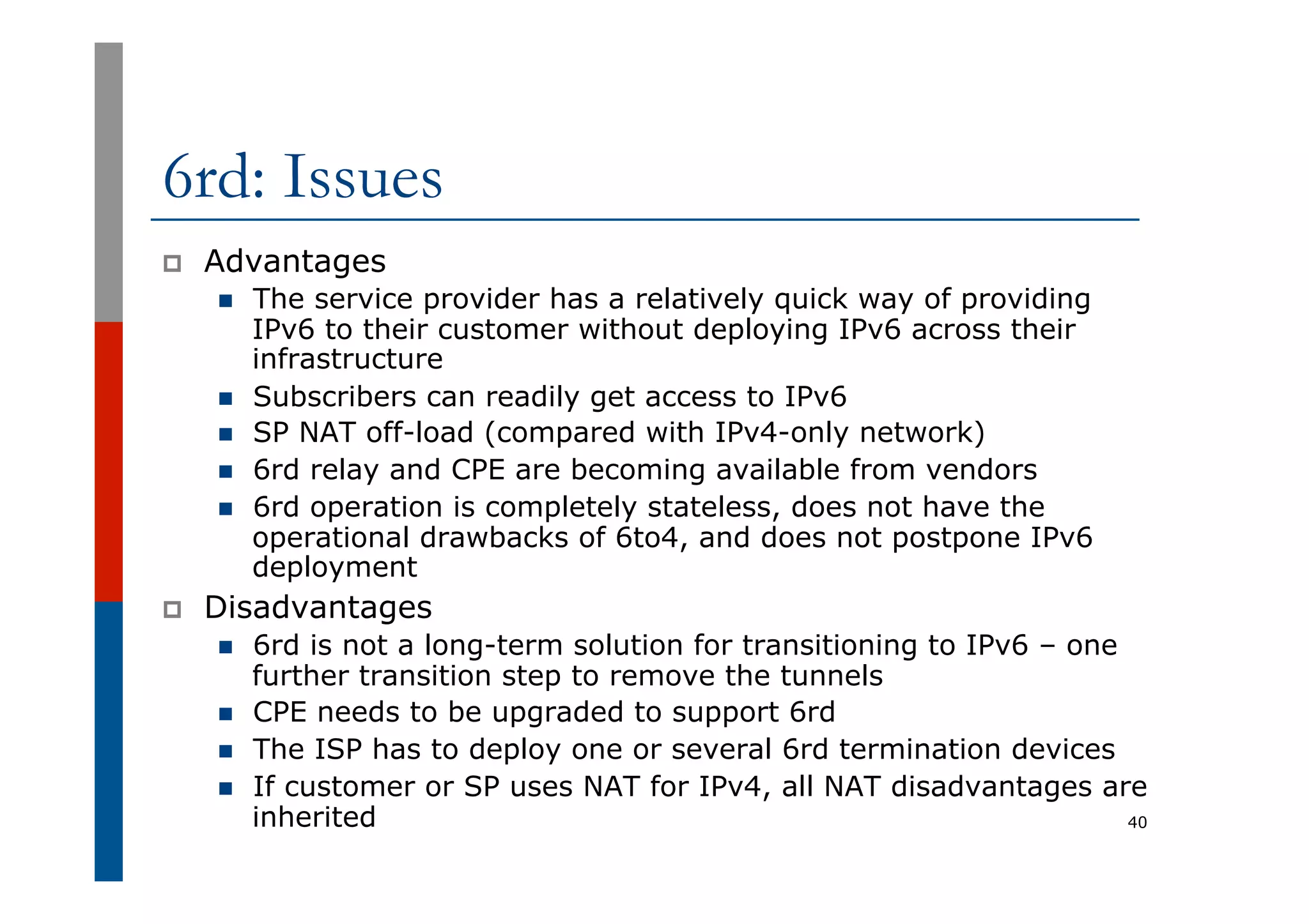 6rd: Issues
p  Advantages
n  The service provider has a relatively quick way of providing
IPv6 to their customer without deploying IPv6 across their
infrastructure
n  Subscribers can readily get access to IPv6
n  SP NAT off-load (compared with IPv4-only network)
n  6rd relay and CPE are becoming available from vendors
n  6rd operation is completely stateless, does not have the
operational drawbacks of 6to4, and does not postpone IPv6
deployment
p  Disadvantages
n  6rd is not a long-term solution for transitioning to IPv6 – one
further transition step to remove the tunnels
n  CPE needs to be upgraded to support 6rd
n  The ISP has to deploy one or several 6rd termination devices
n  If customer or SP uses NAT for IPv4, all NAT disadvantages are
inherited 40
 