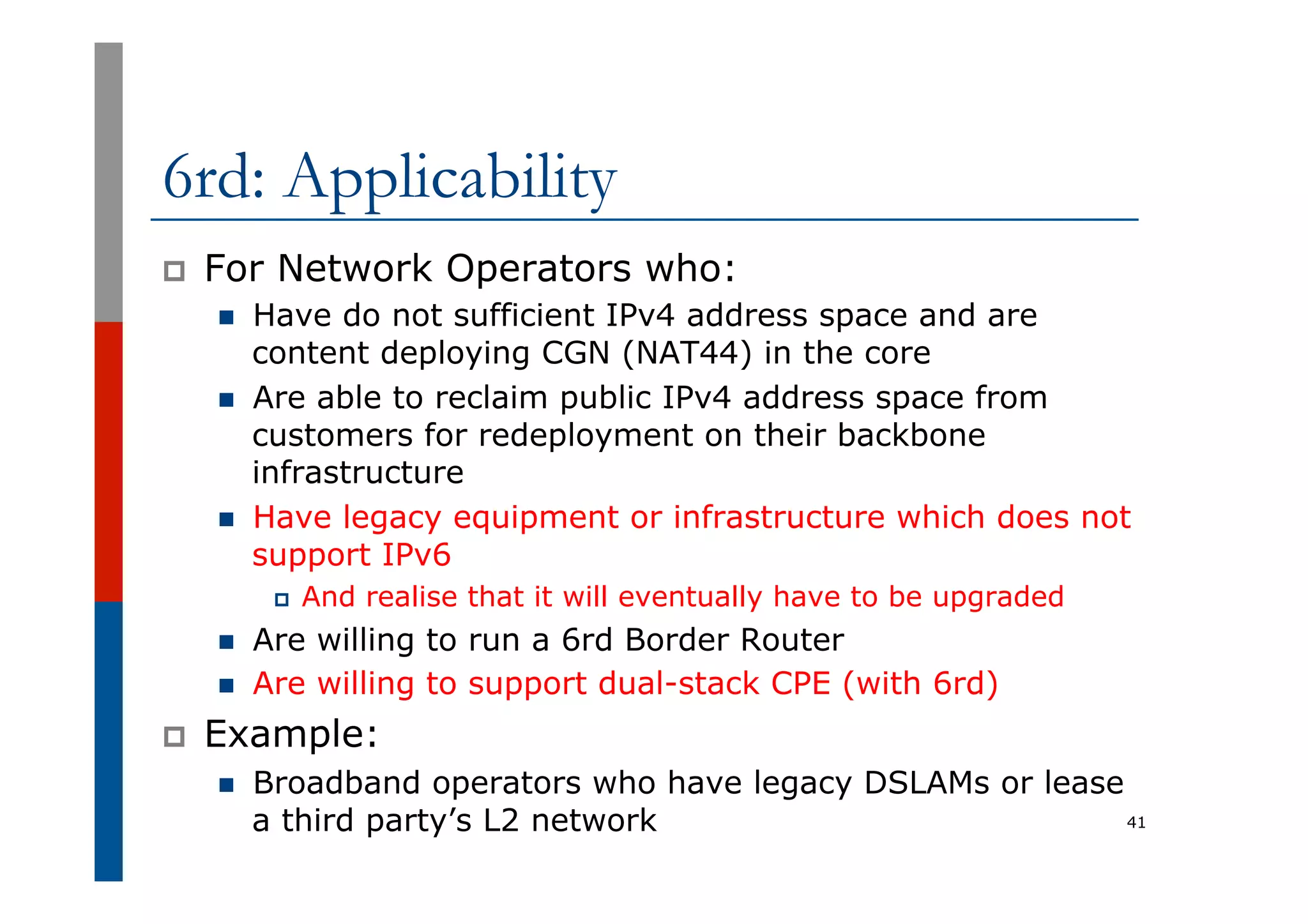 6rd: Applicability
p  For Network Operators who:
n  Have do not sufficient IPv4 address space and are
content deploying CGN (NAT44) in the core
n  Are able to reclaim public IPv4 address space from
customers for redeployment on their backbone
infrastructure
n  Have legacy equipment or infrastructure which does not
support IPv6
p  And realise that it will eventually have to be upgraded
n  Are willing to run a 6rd Border Router
n  Are willing to support dual-stack CPE (with 6rd)
p  Example:
n  Broadband operators who have legacy DSLAMs or lease
a third party’s L2 network 41
 