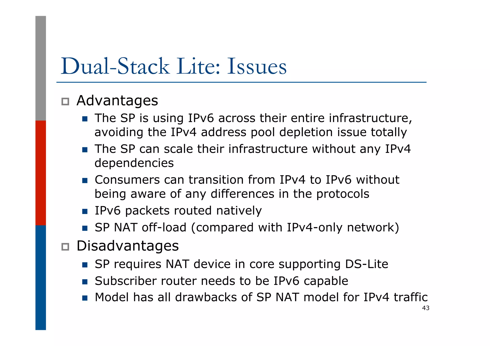 Dual-Stack Lite: Issues
p  Advantages
n  The SP is using IPv6 across their entire infrastructure,
avoiding the IPv4 address pool depletion issue totally
n  The SP can scale their infrastructure without any IPv4
dependencies
n  Consumers can transition from IPv4 to IPv6 without
being aware of any differences in the protocols
n  IPv6 packets routed natively
n  SP NAT off-load (compared with IPv4-only network)
p  Disadvantages
n  SP requires NAT device in core supporting DS-Lite
n  Subscriber router needs to be IPv6 capable
n  Model has all drawbacks of SP NAT model for IPv4 traffic
43
 