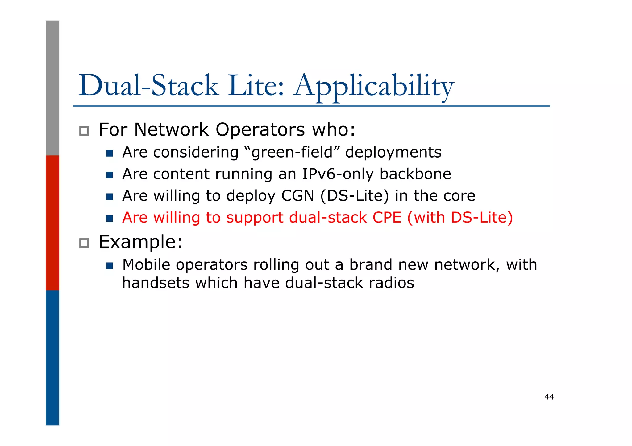 Dual-Stack Lite: Applicability
p  For Network Operators who:
n  Are considering “green-field” deployments
n  Are content running an IPv6-only backbone
n  Are willing to deploy CGN (DS-Lite) in the core
n  Are willing to support dual-stack CPE (with DS-Lite)
p  Example:
n  Mobile operators rolling out a brand new network, with
handsets which have dual-stack radios
44
 