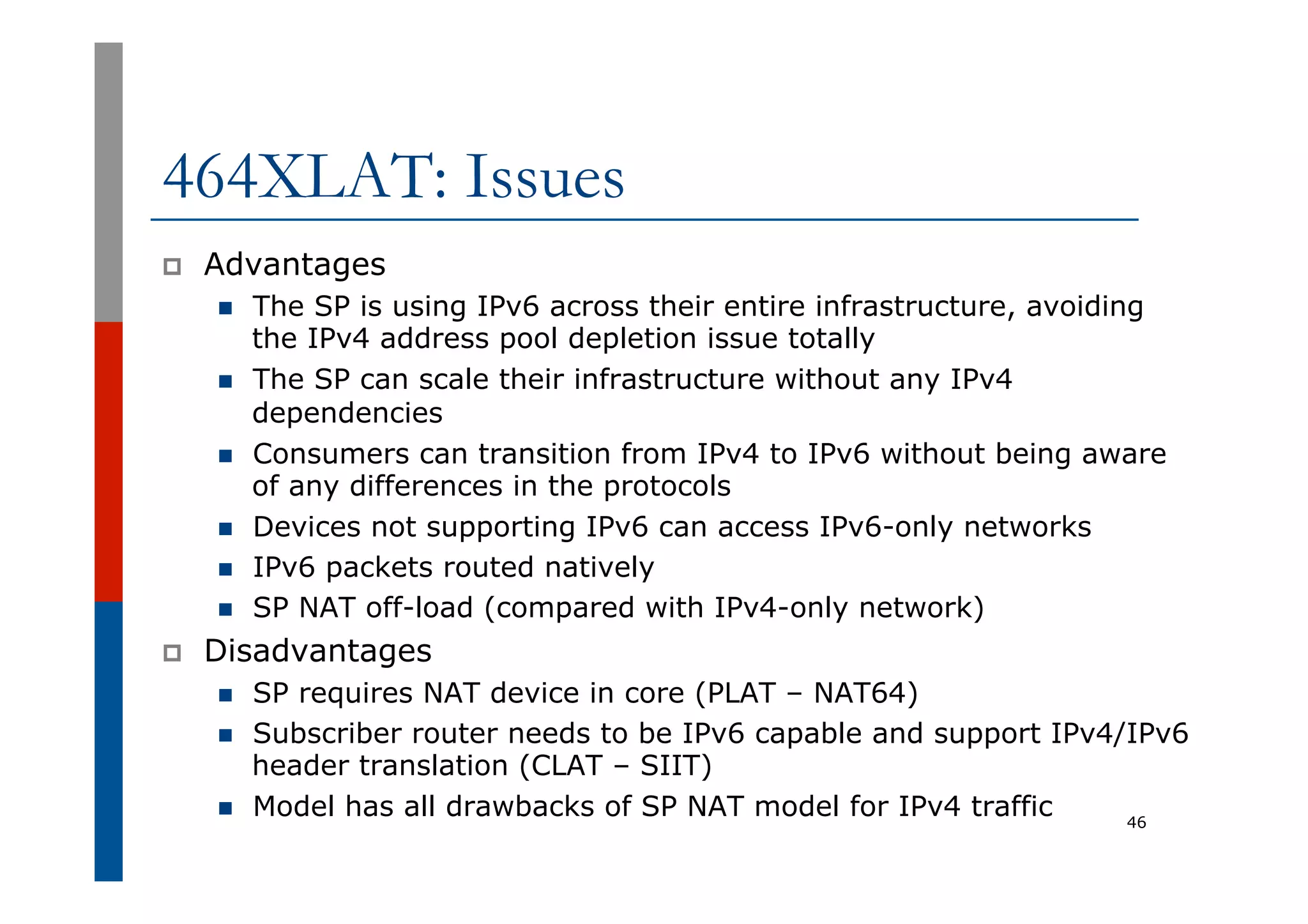 464XLAT: Issues
p  Advantages
n  The SP is using IPv6 across their entire infrastructure, avoiding
the IPv4 address pool depletion issue totally
n  The SP can scale their infrastructure without any IPv4
dependencies
n  Consumers can transition from IPv4 to IPv6 without being aware
of any differences in the protocols
n  Devices not supporting IPv6 can access IPv6-only networks
n  IPv6 packets routed natively
n  SP NAT off-load (compared with IPv4-only network)
p  Disadvantages
n  SP requires NAT device in core (PLAT – NAT64)
n  Subscriber router needs to be IPv6 capable and support IPv4/IPv6
header translation (CLAT – SIIT)
n  Model has all drawbacks of SP NAT model for IPv4 traffic 46
 