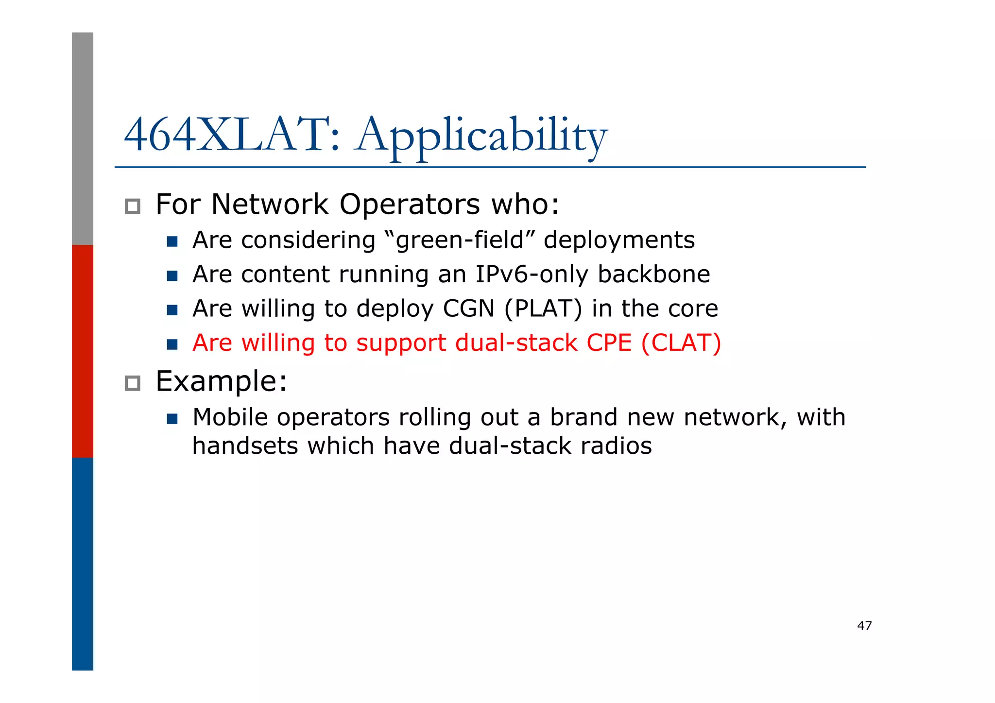 464XLAT: Applicability
p  For Network Operators who:
n  Are considering “green-field” deployments
n  Are content running an IPv6-only backbone
n  Are willing to deploy CGN (PLAT) in the core
n  Are willing to support dual-stack CPE (CLAT)
p  Example:
n  Mobile operators rolling out a brand new network, with
handsets which have dual-stack radios
47
 