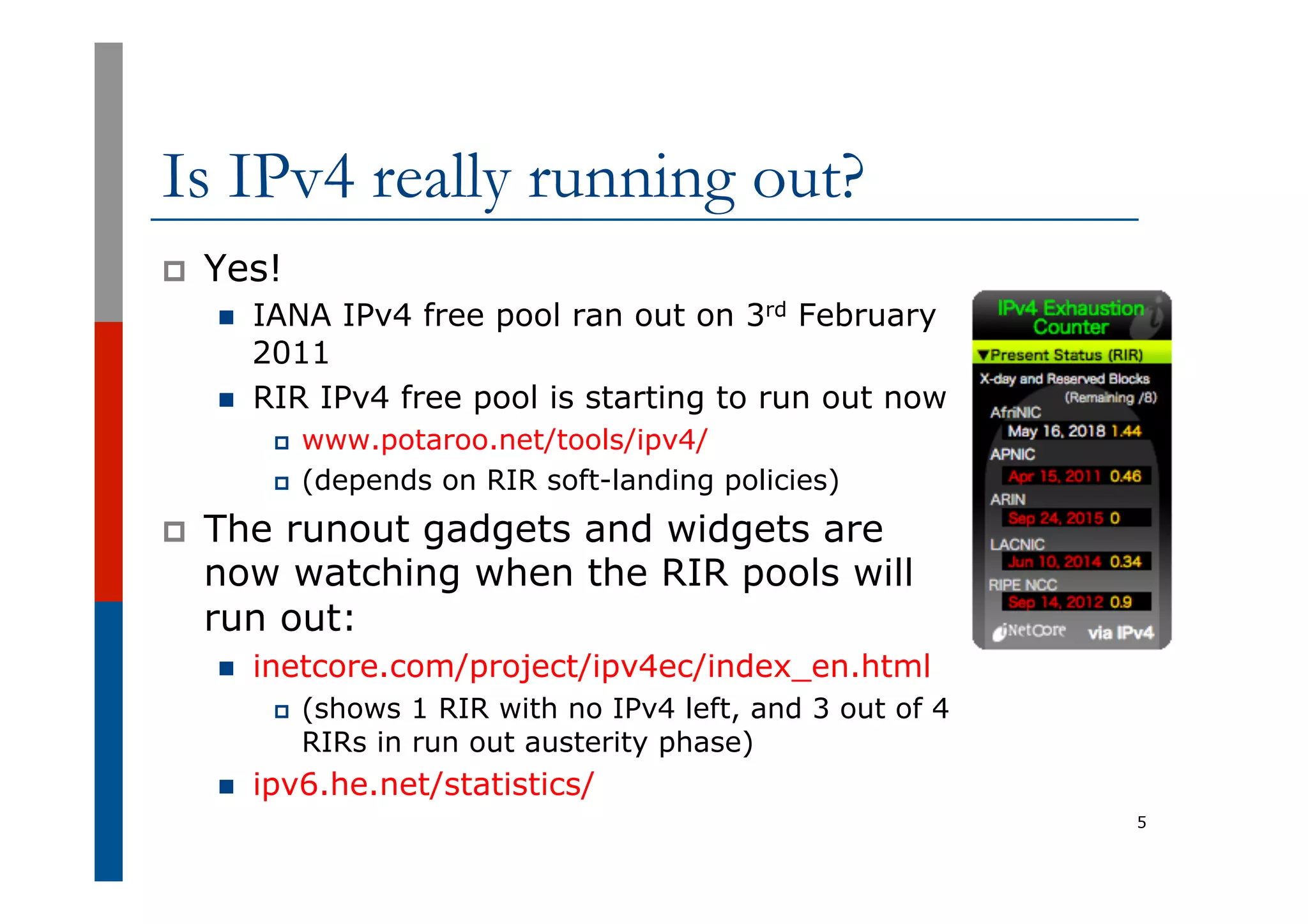 Is IPv4 really running out?
p  Yes!
n  IANA IPv4 free pool ran out on 3rd February
2011
n  RIR IPv4 free pool is starting to run out now
p  www.potaroo.net/tools/ipv4/
p  (depends on RIR soft-landing policies)
p  The runout gadgets and widgets are
now watching when the RIR pools will
run out:
n  inetcore.com/project/ipv4ec/index_en.html
p  (shows 1 RIR with no IPv4 left, and 3 out of 4
RIRs in run out austerity phase)
n  ipv6.he.net/statistics/
5
 