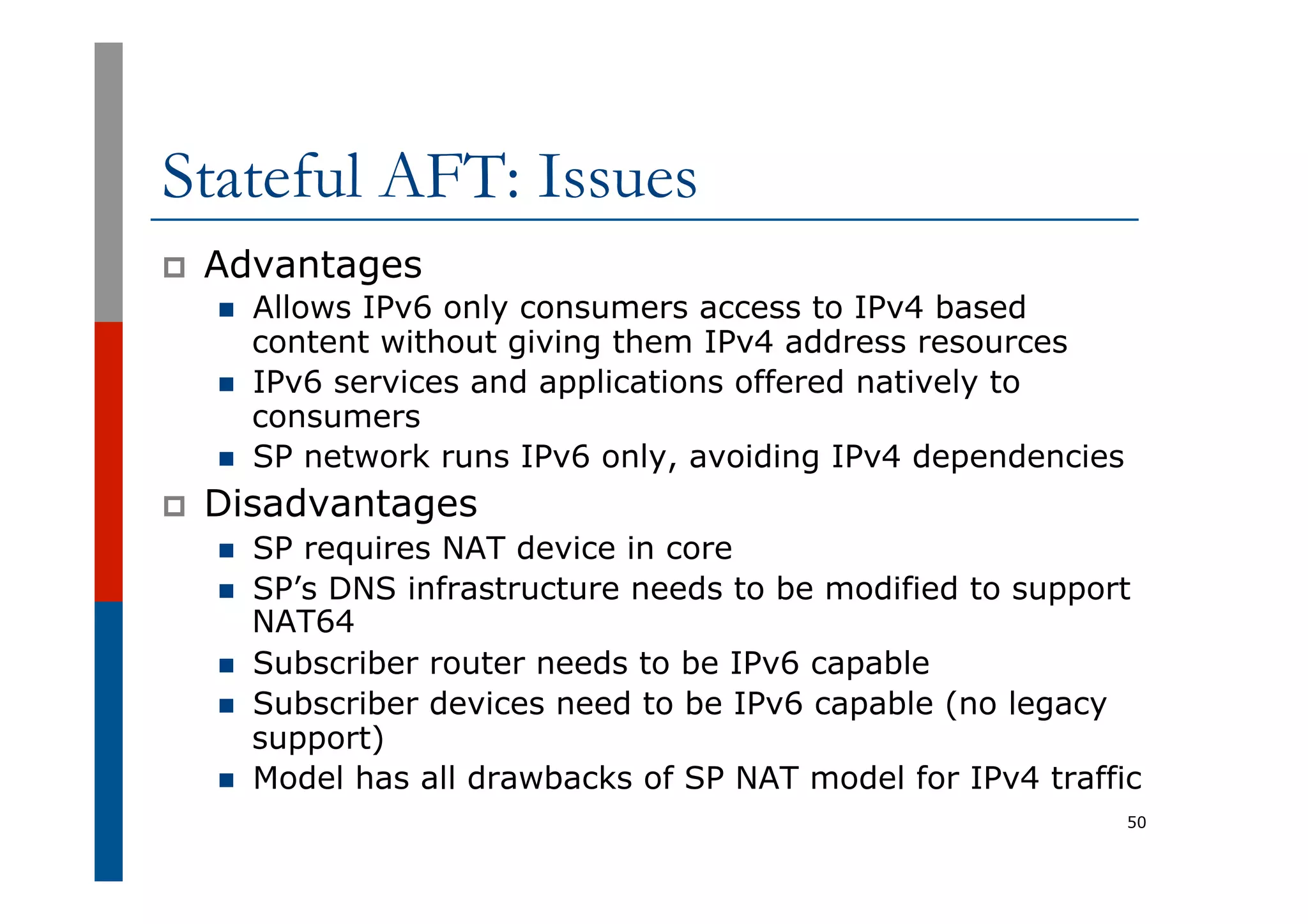 Stateful AFT: Issues
p  Advantages
n  Allows IPv6 only consumers access to IPv4 based
content without giving them IPv4 address resources
n  IPv6 services and applications offered natively to
consumers
n  SP network runs IPv6 only, avoiding IPv4 dependencies
p  Disadvantages
n  SP requires NAT device in core
n  SP’s DNS infrastructure needs to be modified to support
NAT64
n  Subscriber router needs to be IPv6 capable
n  Subscriber devices need to be IPv6 capable (no legacy
support)
n  Model has all drawbacks of SP NAT model for IPv4 traffic
50
 