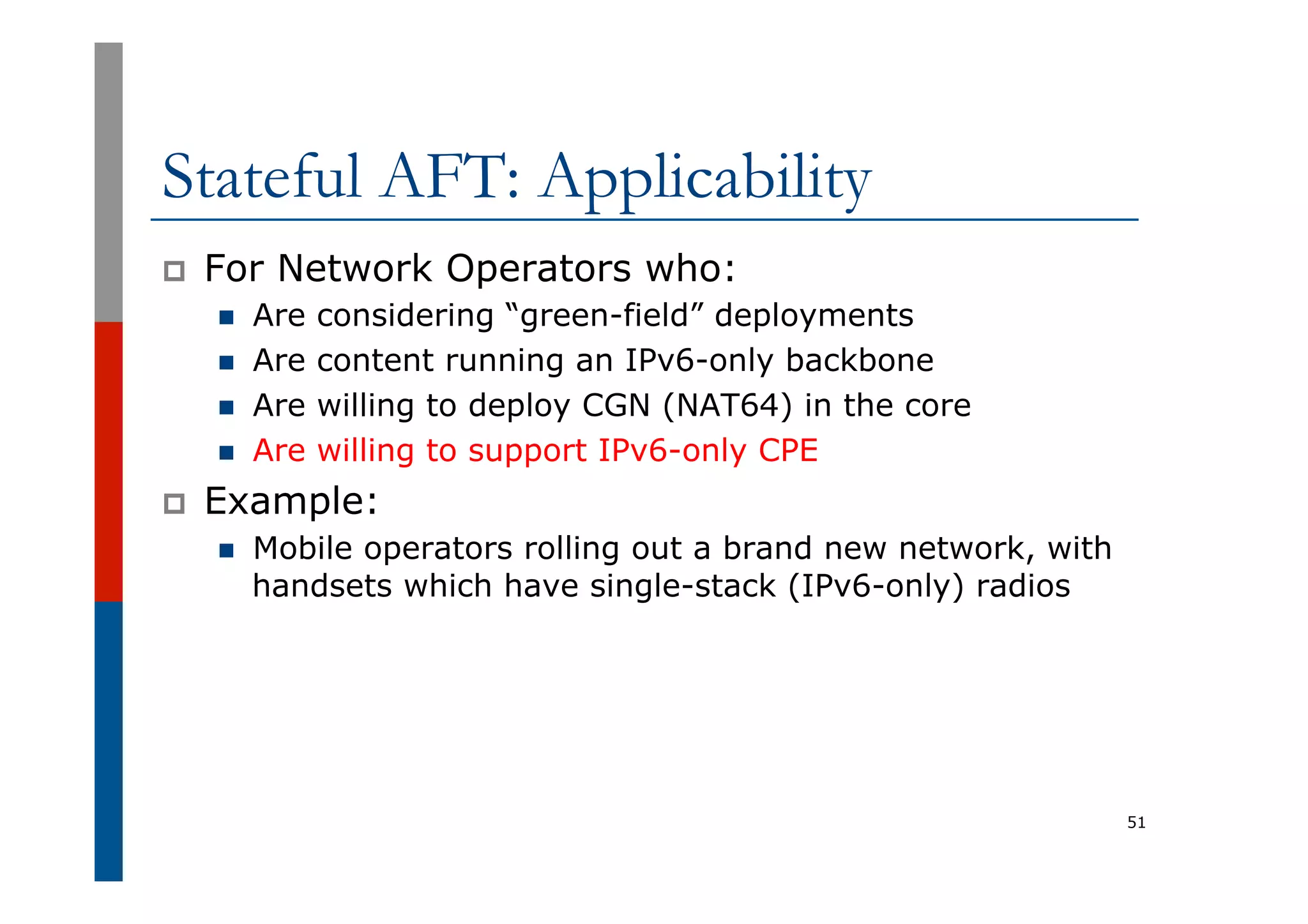 Stateful AFT: Applicability
p  For Network Operators who:
n  Are considering “green-field” deployments
n  Are content running an IPv6-only backbone
n  Are willing to deploy CGN (NAT64) in the core
n  Are willing to support IPv6-only CPE
p  Example:
n  Mobile operators rolling out a brand new network, with
handsets which have single-stack (IPv6-only) radios
51
 