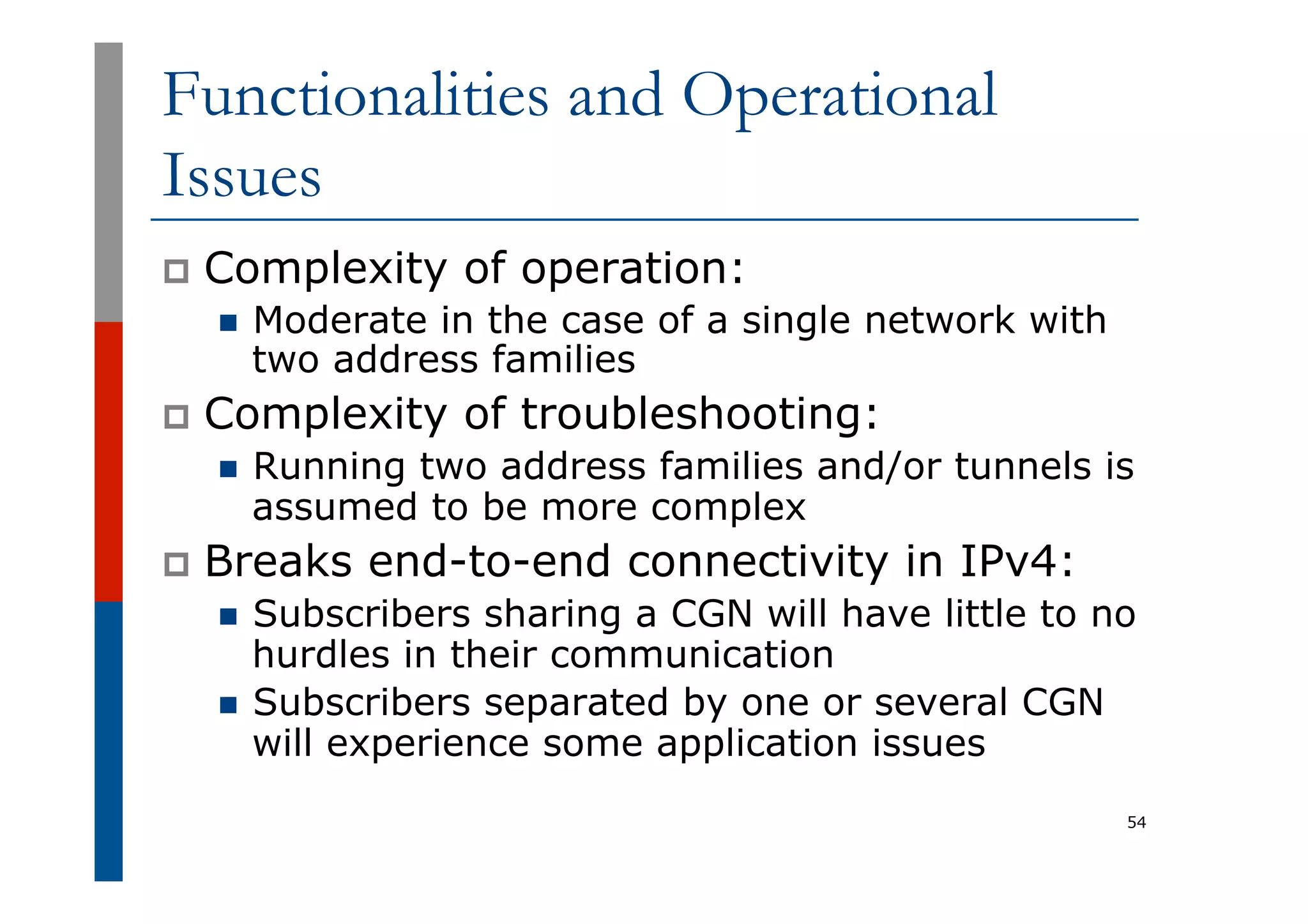 Functionalities and Operational
Issues
p  Complexity of operation:
n  Moderate in the case of a single network with
two address families
p  Complexity of troubleshooting:
n  Running two address families and/or tunnels is
assumed to be more complex
p  Breaks end-to-end connectivity in IPv4:
n  Subscribers sharing a CGN will have little to no
hurdles in their communication
n  Subscribers separated by one or several CGN
will experience some application issues
54
 