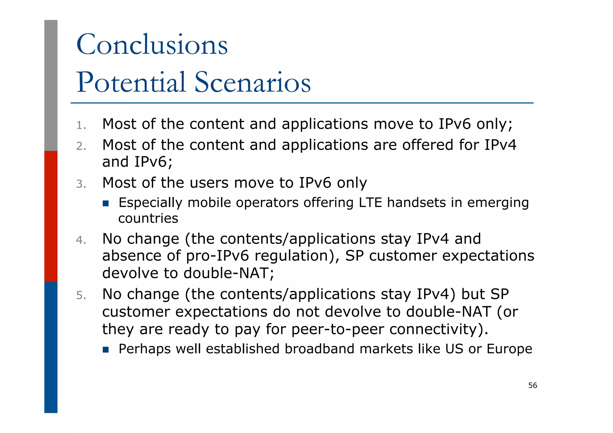 Conclusions
Potential Scenarios
1.  Most of the content and applications move to IPv6 only;
2.  Most of the content and applications are offered for IPv4
and IPv6;
3.  Most of the users move to IPv6 only
n  Especially mobile operators offering LTE handsets in emerging
countries
4.  No change (the contents/applications stay IPv4 and
absence of pro-IPv6 regulation), SP customer expectations
devolve to double-NAT;
5.  No change (the contents/applications stay IPv4) but SP
customer expectations do not devolve to double-NAT (or
they are ready to pay for peer-to-peer connectivity).
n  Perhaps well established broadband markets like US or Europe
56
 