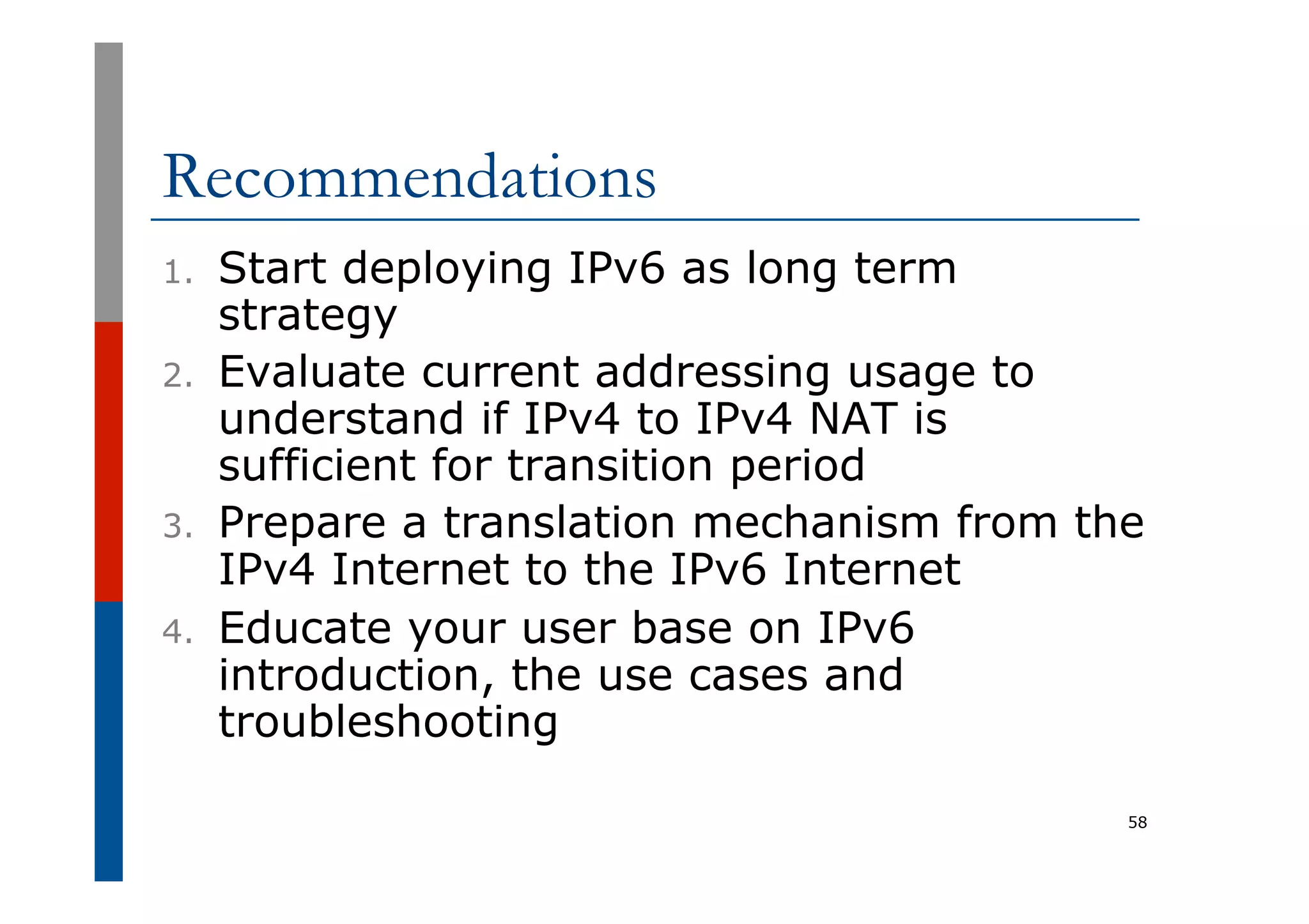 Recommendations
1.  Start deploying IPv6 as long term
strategy
2.  Evaluate current addressing usage to
understand if IPv4 to IPv4 NAT is
sufficient for transition period
3.  Prepare a translation mechanism from the
IPv4 Internet to the IPv6 Internet
4.  Educate your user base on IPv6
introduction, the use cases and
troubleshooting
58
 