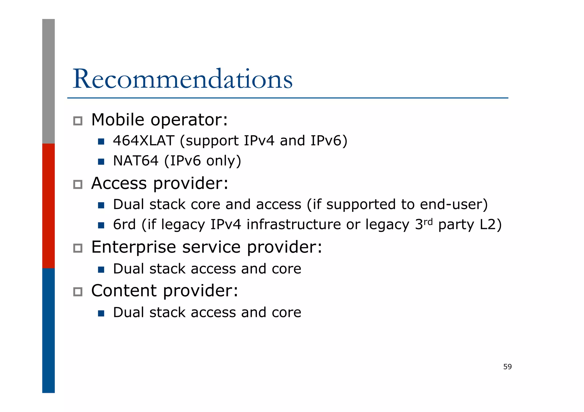Recommendations
p  Mobile operator:
n  464XLAT (support IPv4 and IPv6)
n  NAT64 (IPv6 only)
p  Access provider:
n  Dual stack core and access (if supported to end-user)
n  6rd (if legacy IPv4 infrastructure or legacy 3rd party L2)
p  Enterprise service provider:
n  Dual stack access and core
p  Content provider:
n  Dual stack access and core
59
 