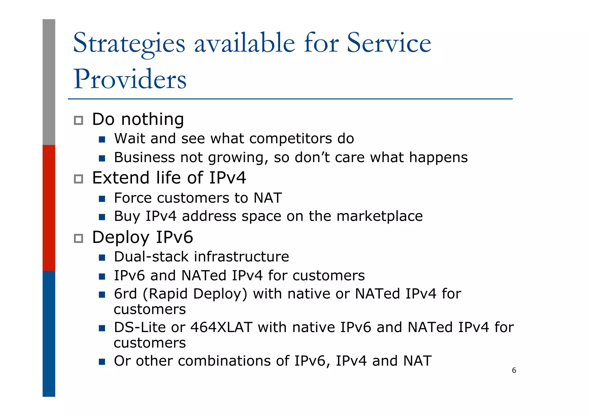 Strategies available for Service
Providers
p  Do nothing
n  Wait and see what competitors do
n  Business not growing, so don’t care what happens
p  Extend life of IPv4
n  Force customers to NAT
n  Buy IPv4 address space on the marketplace
p  Deploy IPv6
n  Dual-stack infrastructure
n  IPv6 and NATed IPv4 for customers
n  6rd (Rapid Deploy) with native or NATed IPv4 for
customers
n  DS-Lite or 464XLAT with native IPv6 and NATed IPv4 for
customers
n  Or other combinations of IPv6, IPv4 and NAT
6
 