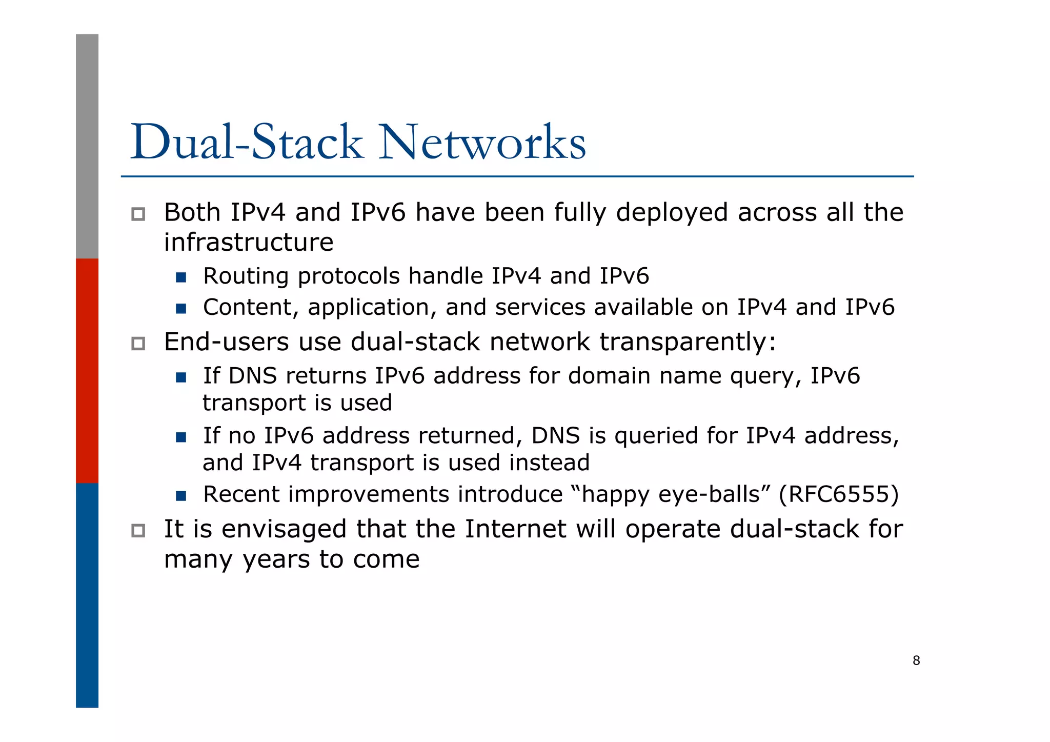 Dual-Stack Networks
p  Both IPv4 and IPv6 have been fully deployed across all the
infrastructure
n  Routing protocols handle IPv4 and IPv6
n  Content, application, and services available on IPv4 and IPv6
p  End-users use dual-stack network transparently:
n  If DNS returns IPv6 address for domain name query, IPv6
transport is used
n  If no IPv6 address returned, DNS is queried for IPv4 address,
and IPv4 transport is used instead
n  Recent improvements introduce “happy eye-balls” (RFC6555)
p  It is envisaged that the Internet will operate dual-stack for
many years to come
8
 