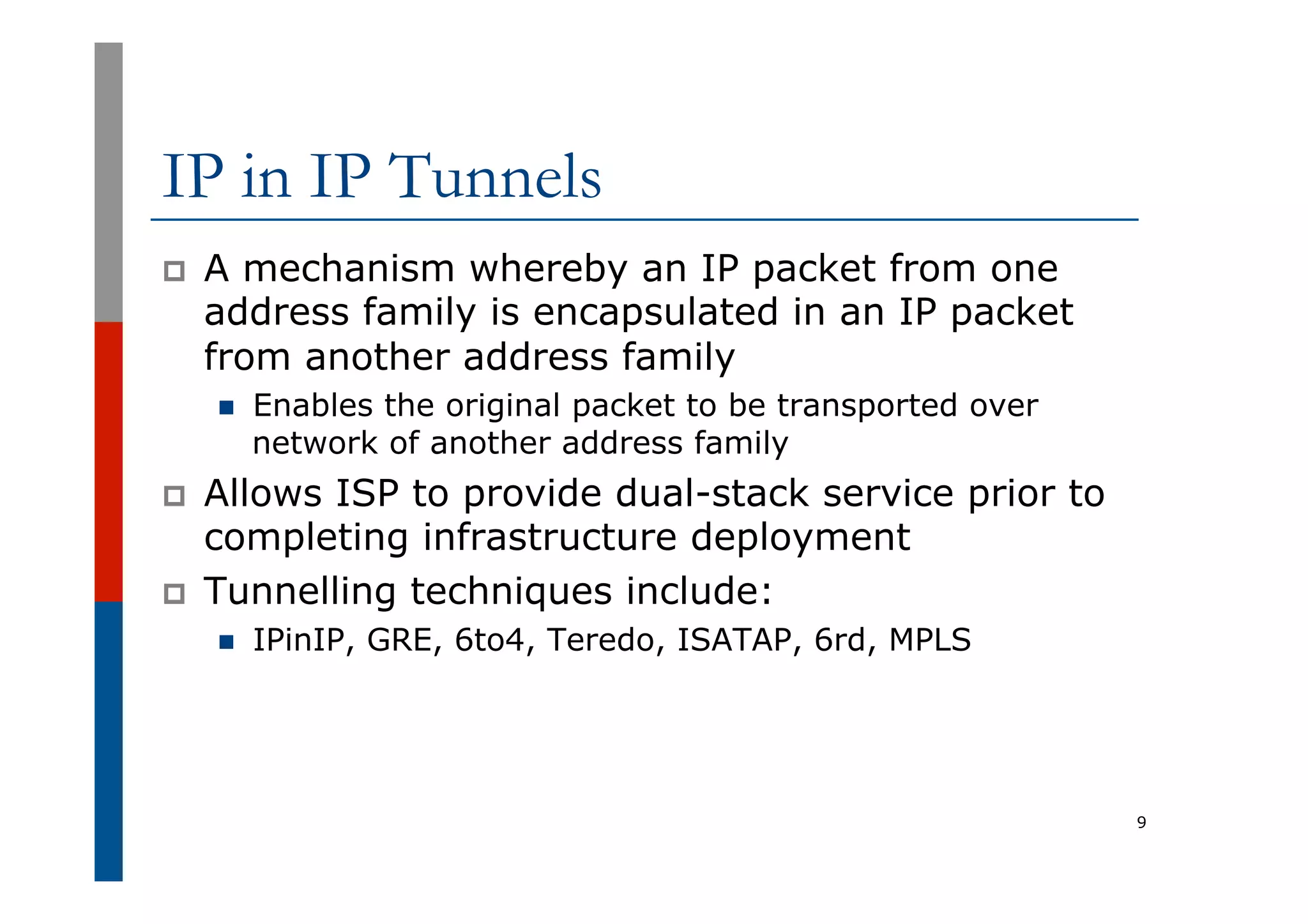 IP in IP Tunnels
p  A mechanism whereby an IP packet from one
address family is encapsulated in an IP packet
from another address family
n  Enables the original packet to be transported over
network of another address family
p  Allows ISP to provide dual-stack service prior to
completing infrastructure deployment
p  Tunnelling techniques include:
n  IPinIP, GRE, 6to4, Teredo, ISATAP, 6rd, MPLS
9
 
