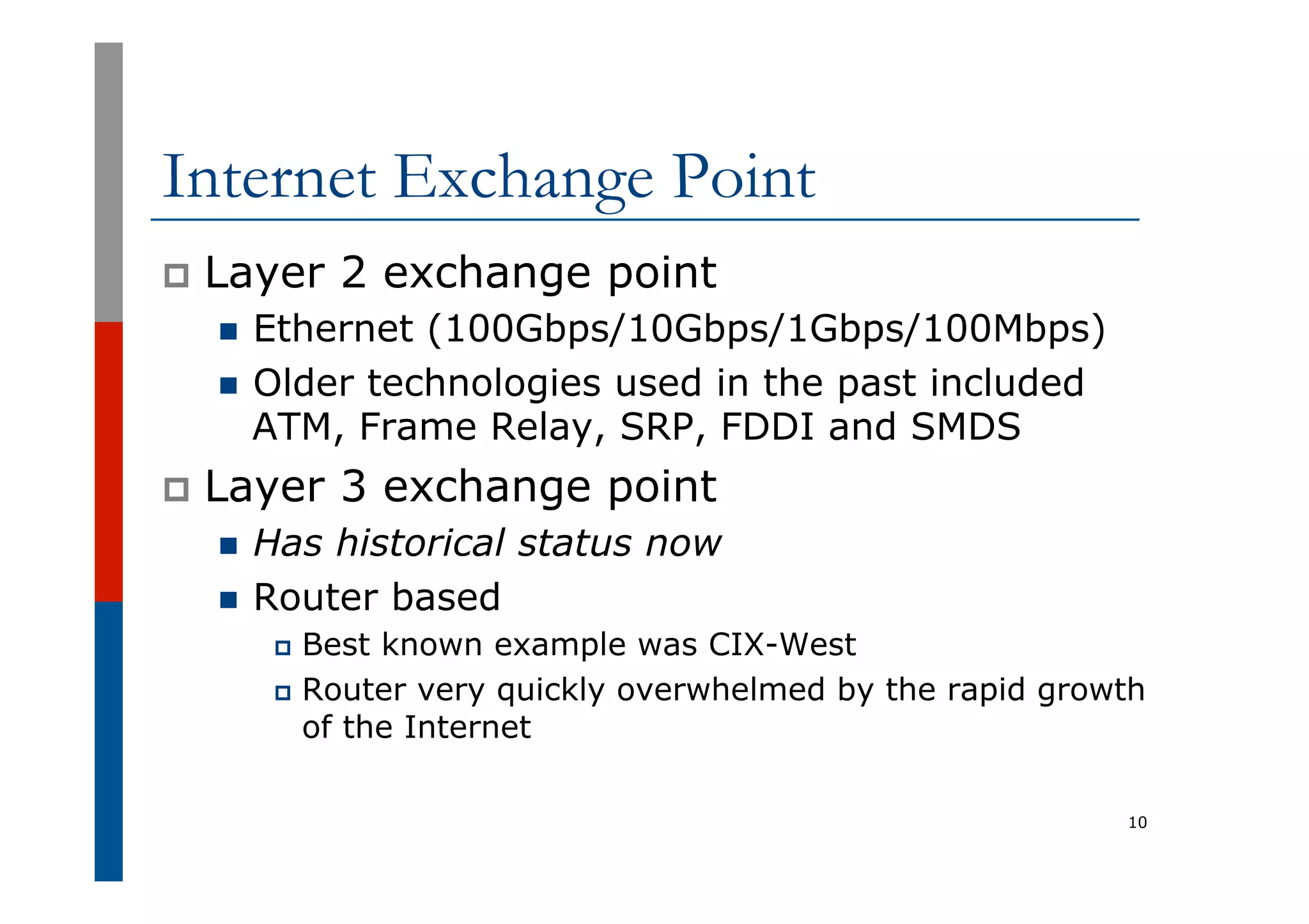 Internet Exchange Point
p  Layer 2 exchange point
n  Ethernet (100Gbps/10Gbps/1Gbps/100Mbps)
n  Older technologies used in the past included
ATM, Frame Relay, SRP, FDDI and SMDS
p  Layer 3 exchange point
n  Has historical status now
n  Router based
p  Best known example was CIX-West
p  Router very quickly overwhelmed by the rapid growth
of the Internet
10
 