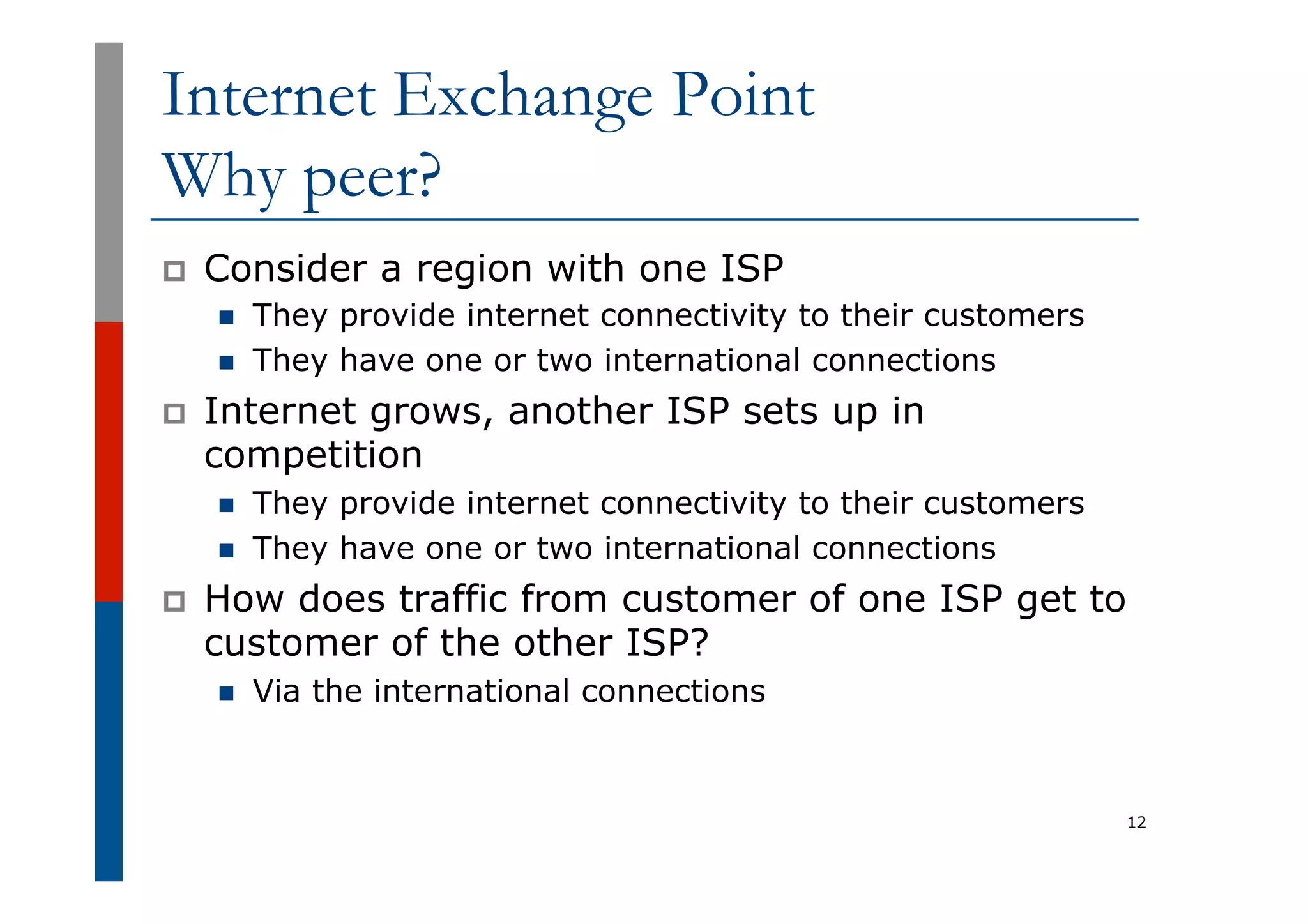 Internet Exchange Point
Why peer?
p  Consider a region with one ISP
n  They provide internet connectivity to their customers
n  They have one or two international connections
p  Internet grows, another ISP sets up in
competition
n  They provide internet connectivity to their customers
n  They have one or two international connections
p  How does traffic from customer of one ISP get to
customer of the other ISP?
n  Via the international connections
12
 