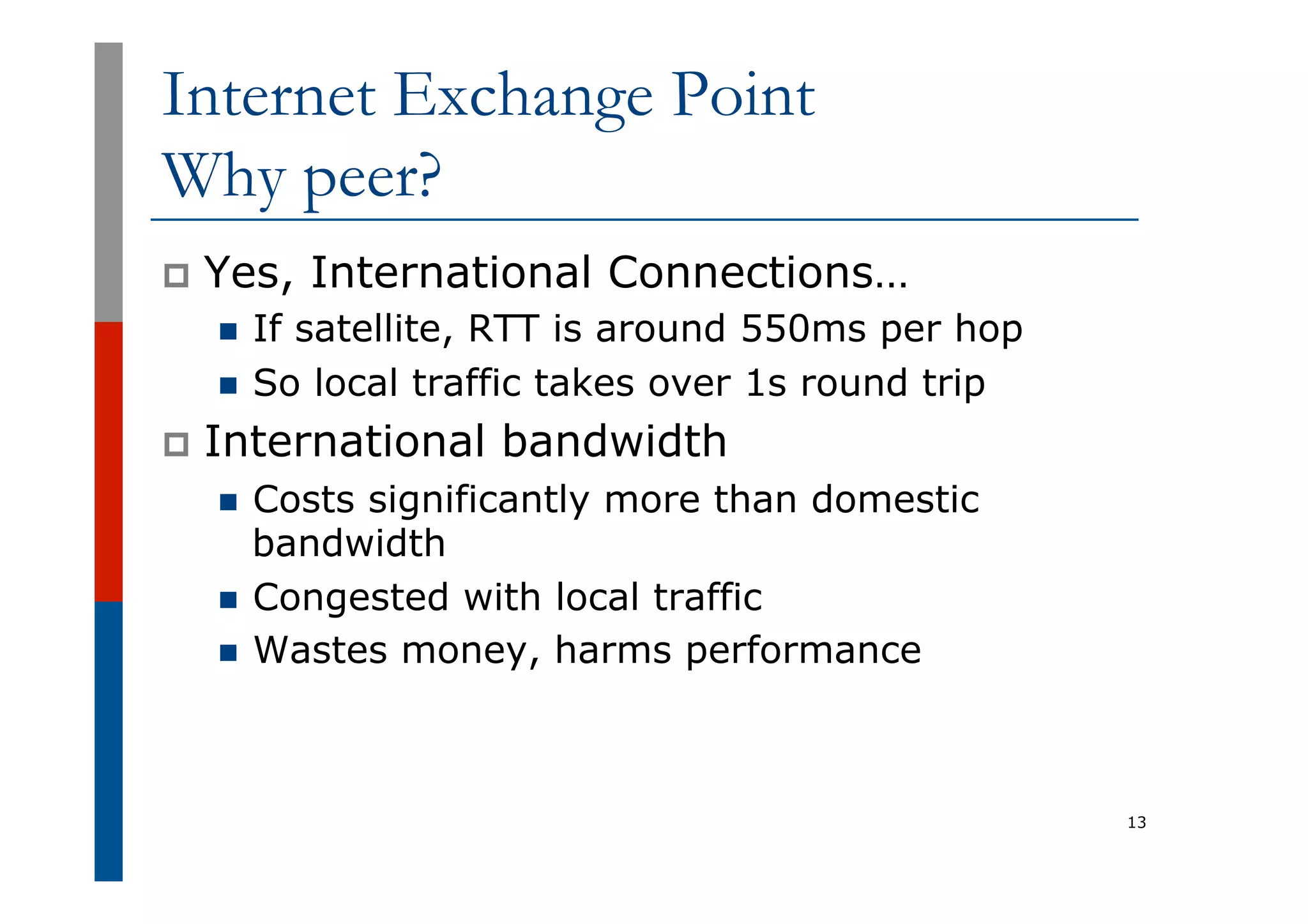 Internet Exchange Point
Why peer?
p  Yes, International Connections…
n  If satellite, RTT is around 550ms per hop
n  So local traffic takes over 1s round trip
p  International bandwidth
n  Costs significantly more than domestic
bandwidth
n  Congested with local traffic
n  Wastes money, harms performance
13
 