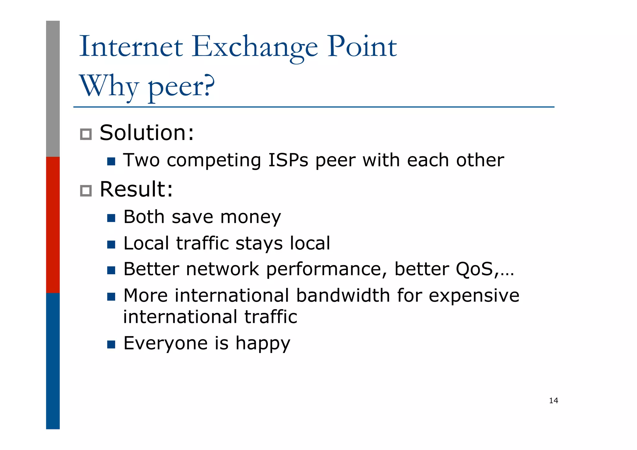 Internet Exchange Point
Why peer?
p  Solution:
n  Two competing ISPs peer with each other
p  Result:
n  Both save money
n  Local traffic stays local
n  Better network performance, better QoS,…
n  More international bandwidth for expensive
international traffic
n  Everyone is happy
14
 