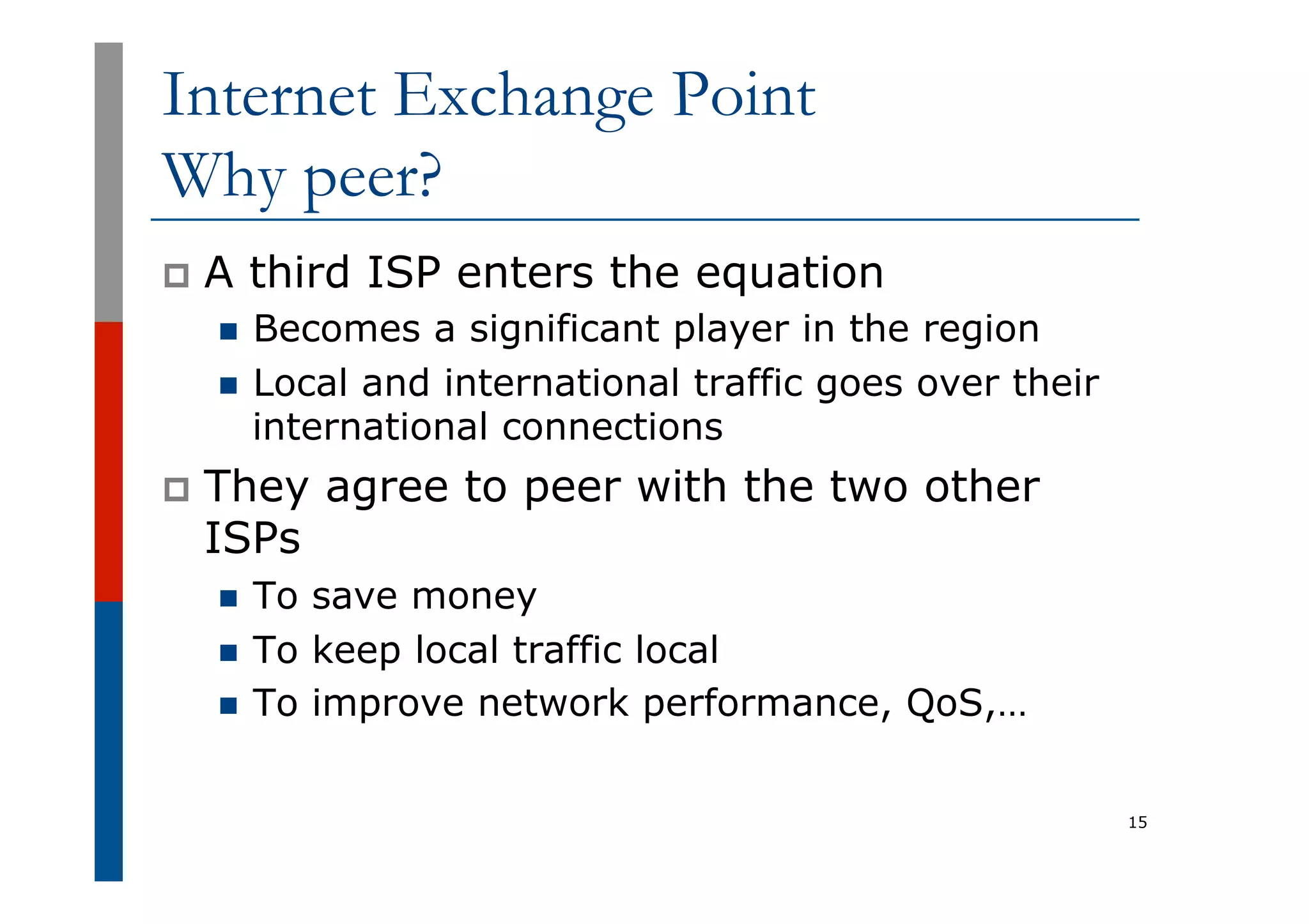 Internet Exchange Point
Why peer?
p  A third ISP enters the equation
n  Becomes a significant player in the region
n  Local and international traffic goes over their
international connections
p  They agree to peer with the two other
ISPs
n  To save money
n  To keep local traffic local
n  To improve network performance, QoS,…
15
 