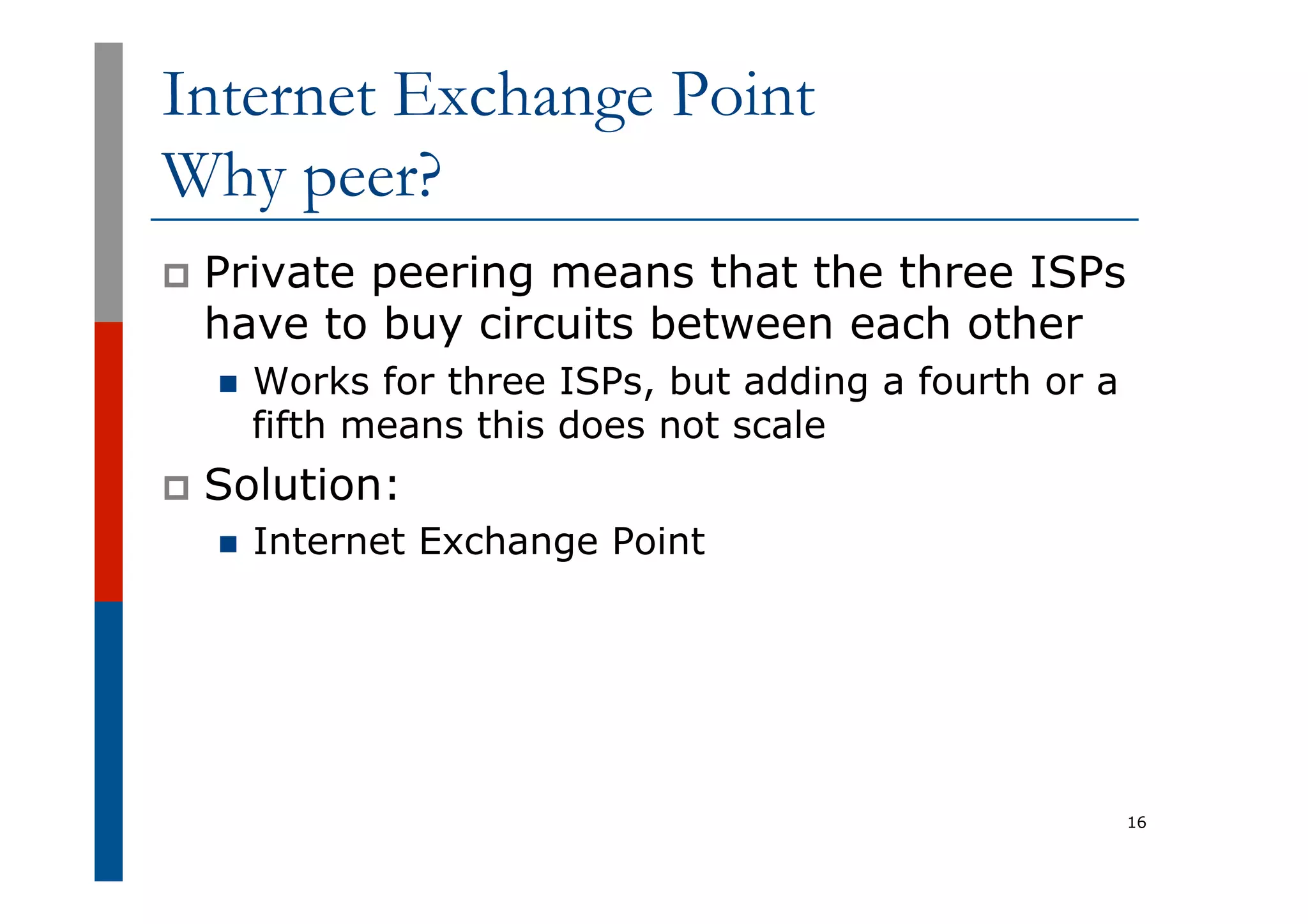 Internet Exchange Point
Why peer?
p  Private peering means that the three ISPs
have to buy circuits between each other
n  Works for three ISPs, but adding a fourth or a
fifth means this does not scale
p  Solution:
n  Internet Exchange Point
16
 