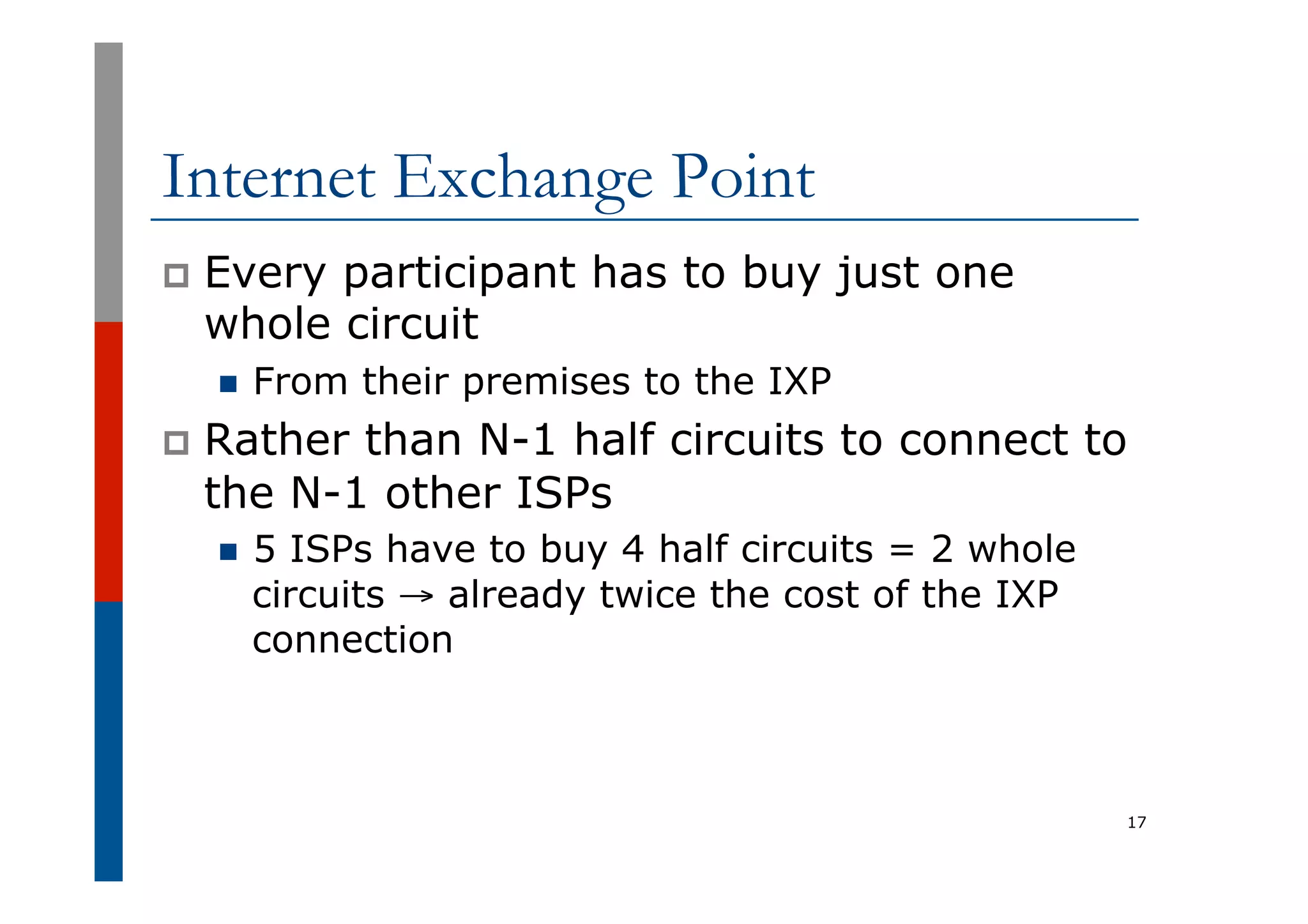 Internet Exchange Point
p  Every participant has to buy just one
whole circuit
n  From their premises to the IXP
p  Rather than N-1 half circuits to connect to
the N-1 other ISPs
n  5 ISPs have to buy 4 half circuits = 2 whole
circuits → already twice the cost of the IXP
connection
17
 