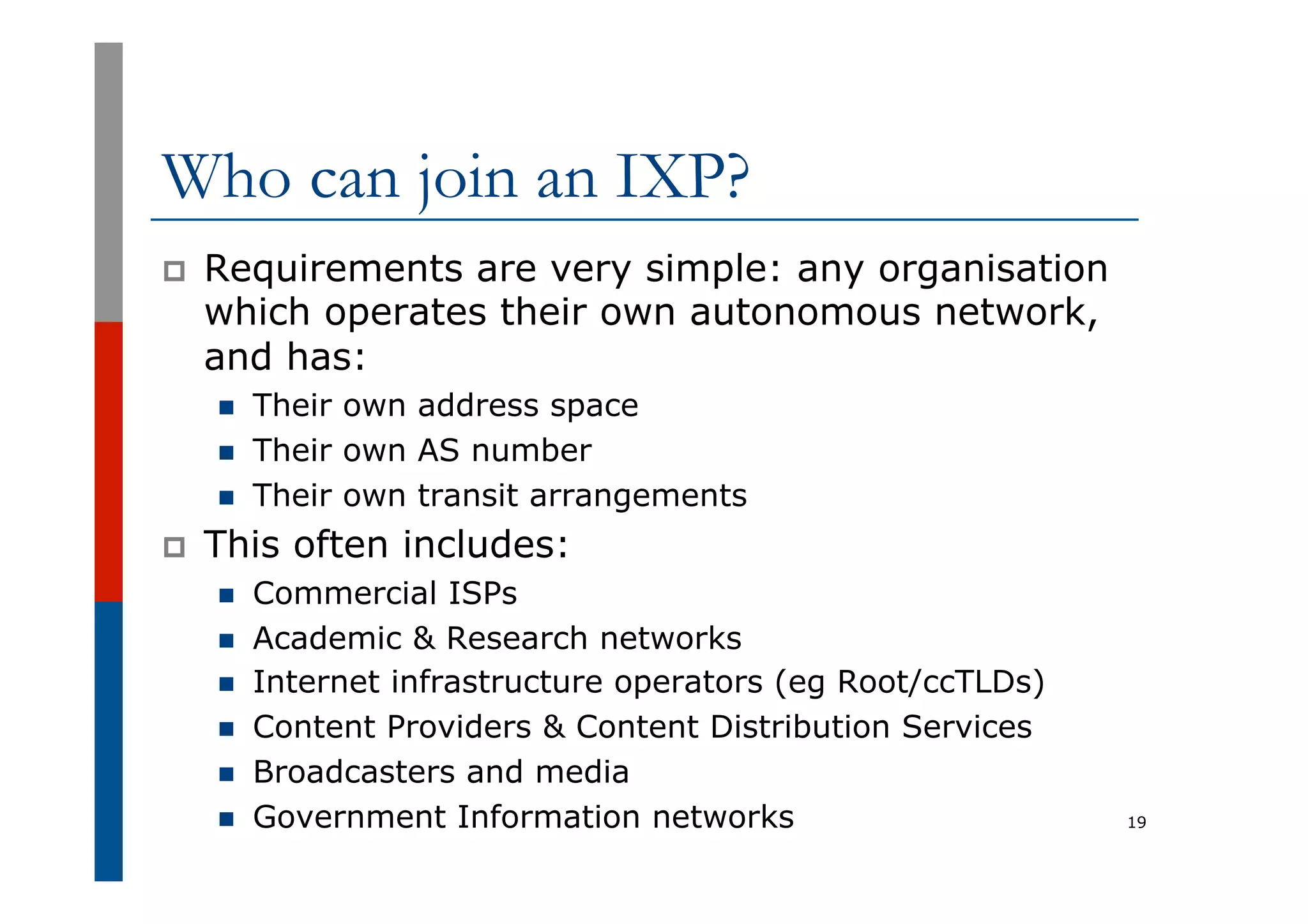 Who can join an IXP?
p  Requirements are very simple: any organisation
which operates their own autonomous network,
and has:
n  Their own address space
n  Their own AS number
n  Their own transit arrangements
p  This often includes:
n  Commercial ISPs
n  Academic & Research networks
n  Internet infrastructure operators (eg Root/ccTLDs)
n  Content Providers & Content Distribution Services
n  Broadcasters and media
n  Government Information networks 19
 