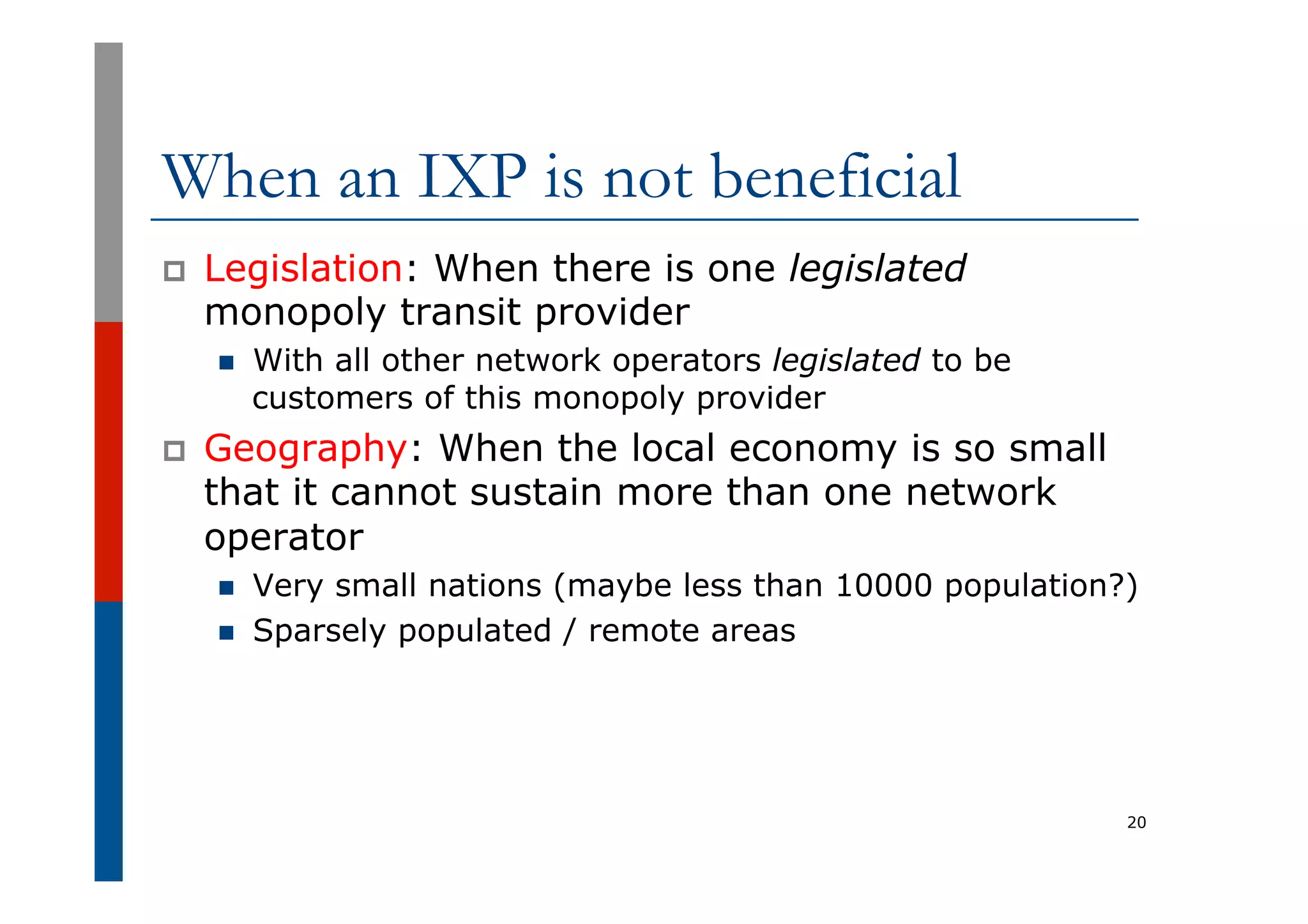 When an IXP is not beneficial
p  Legislation: When there is one legislated
monopoly transit provider
n  With all other network operators legislated to be
customers of this monopoly provider
p  Geography: When the local economy is so small
that it cannot sustain more than one network
operator
n  Very small nations (maybe less than 10000 population?)
n  Sparsely populated / remote areas
20
 