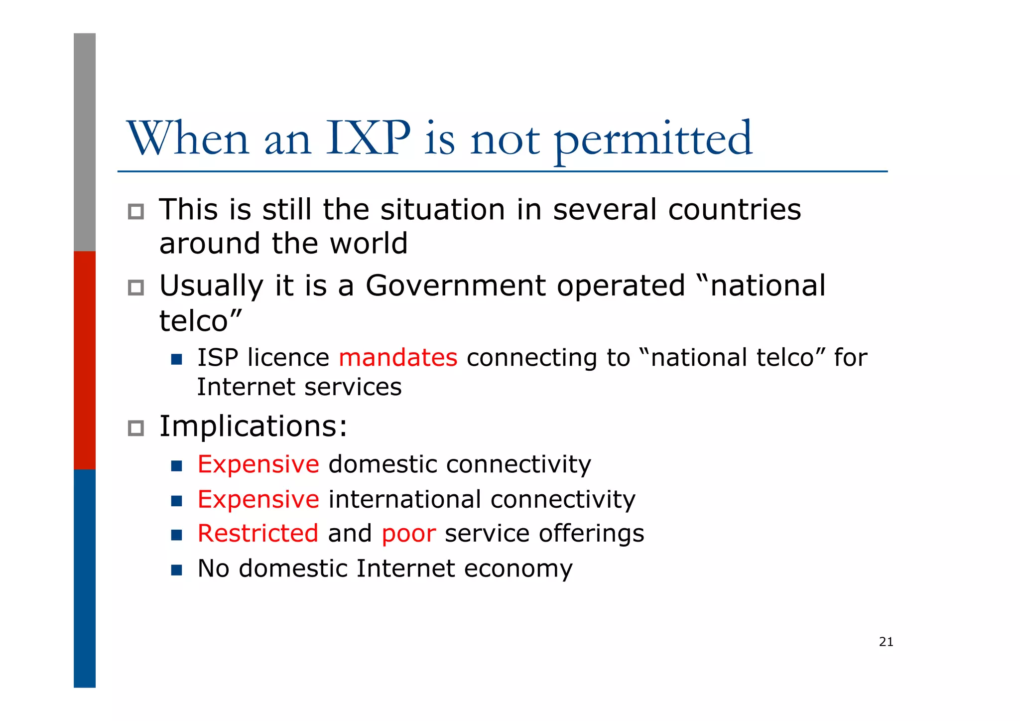 When an IXP is not permitted
p  This is still the situation in several countries
around the world
p  Usually it is a Government operated “national
telco”
n  ISP licence mandates connecting to “national telco” for
Internet services
p  Implications:
n  Expensive domestic connectivity
n  Expensive international connectivity
n  Restricted and poor service offerings
n  No domestic Internet economy
21
 