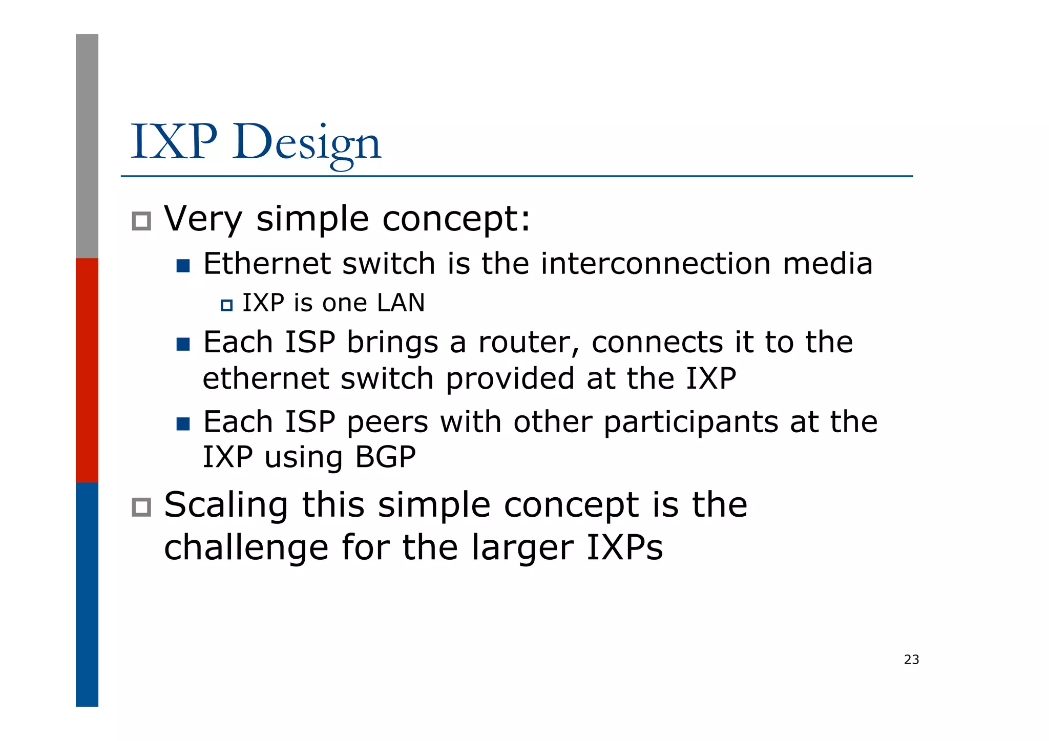 IXP Design
p  Very simple concept:
n  Ethernet switch is the interconnection media
p  IXP is one LAN
n  Each ISP brings a router, connects it to the
ethernet switch provided at the IXP
n  Each ISP peers with other participants at the
IXP using BGP
p  Scaling this simple concept is the
challenge for the larger IXPs
23
 