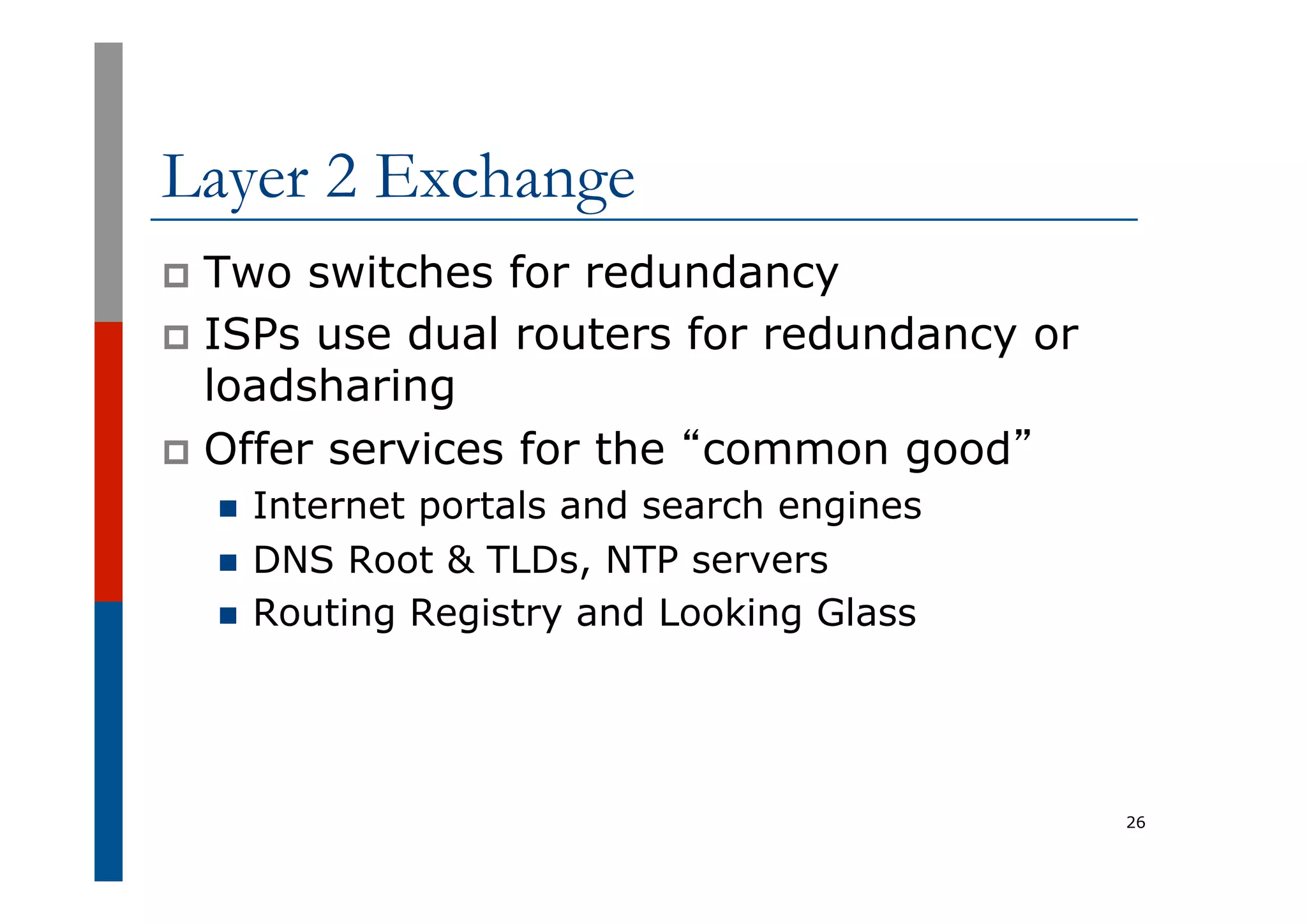 Layer 2 Exchange
p  Two switches for redundancy
p  ISPs use dual routers for redundancy or
loadsharing
p  Offer services for the “common good”
n  Internet portals and search engines
n  DNS Root & TLDs, NTP servers
n  Routing Registry and Looking Glass
26
 