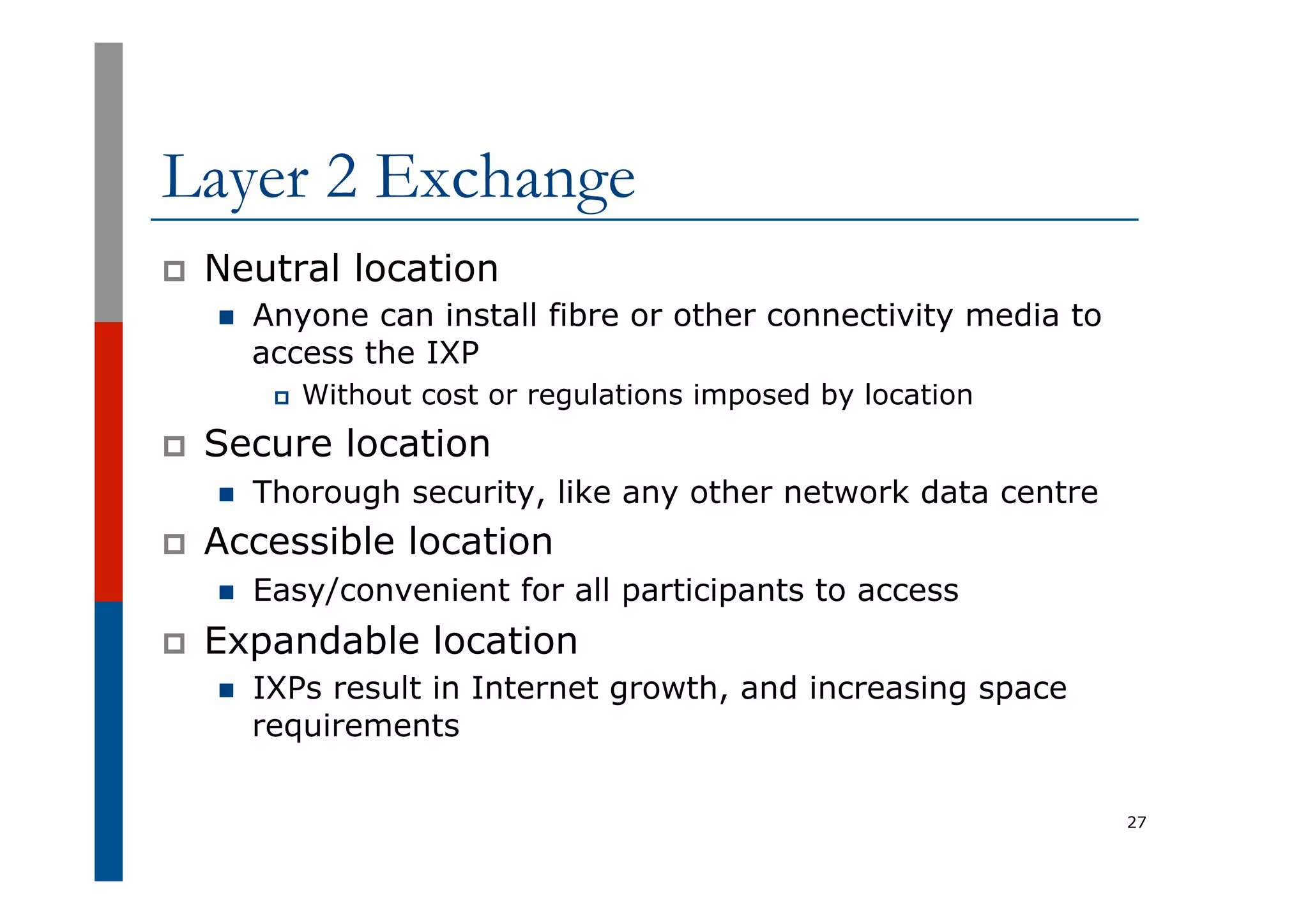 Layer 2 Exchange
p  Neutral location
n  Anyone can install fibre or other connectivity media to
access the IXP
p  Without cost or regulations imposed by location
p  Secure location
n  Thorough security, like any other network data centre
p  Accessible location
n  Easy/convenient for all participants to access
p  Expandable location
n  IXPs result in Internet growth, and increasing space
requirements
27
 