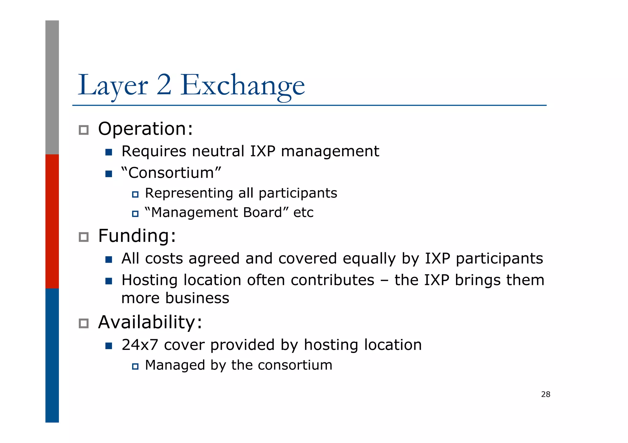 Layer 2 Exchange
p  Operation:
n  Requires neutral IXP management
n  “Consortium”
p  Representing all participants
p  “Management Board” etc
p  Funding:
n  All costs agreed and covered equally by IXP participants
n  Hosting location often contributes – the IXP brings them
more business
p  Availability:
n  24x7 cover provided by hosting location
p  Managed by the consortium
28
 