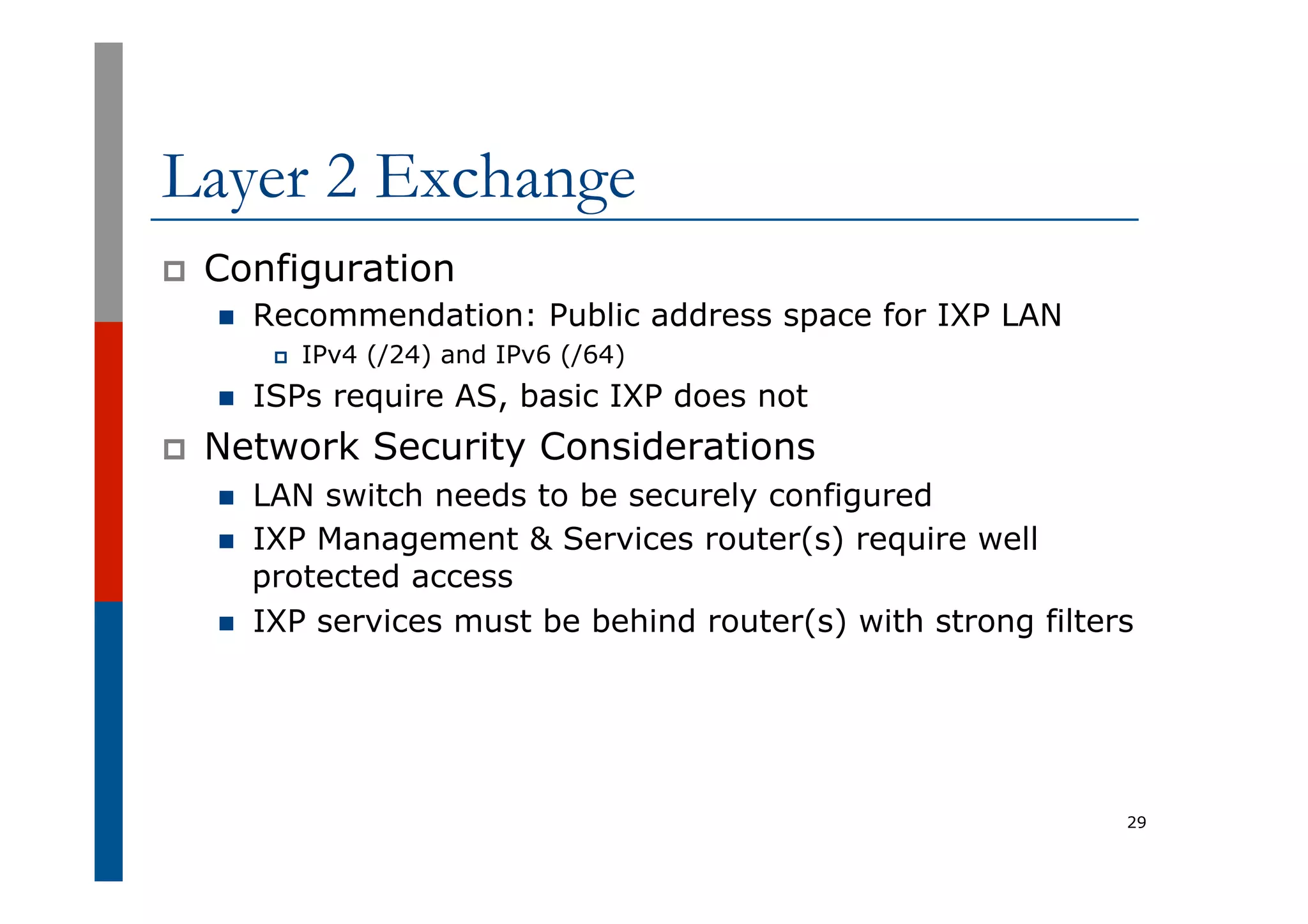 Layer 2 Exchange
p  Configuration
n  Recommendation: Public address space for IXP LAN
p  IPv4 (/24) and IPv6 (/64)
n  ISPs require AS, basic IXP does not
p  Network Security Considerations
n  LAN switch needs to be securely configured
n  IXP Management & Services router(s) require well
protected access
n  IXP services must be behind router(s) with strong filters
29
 