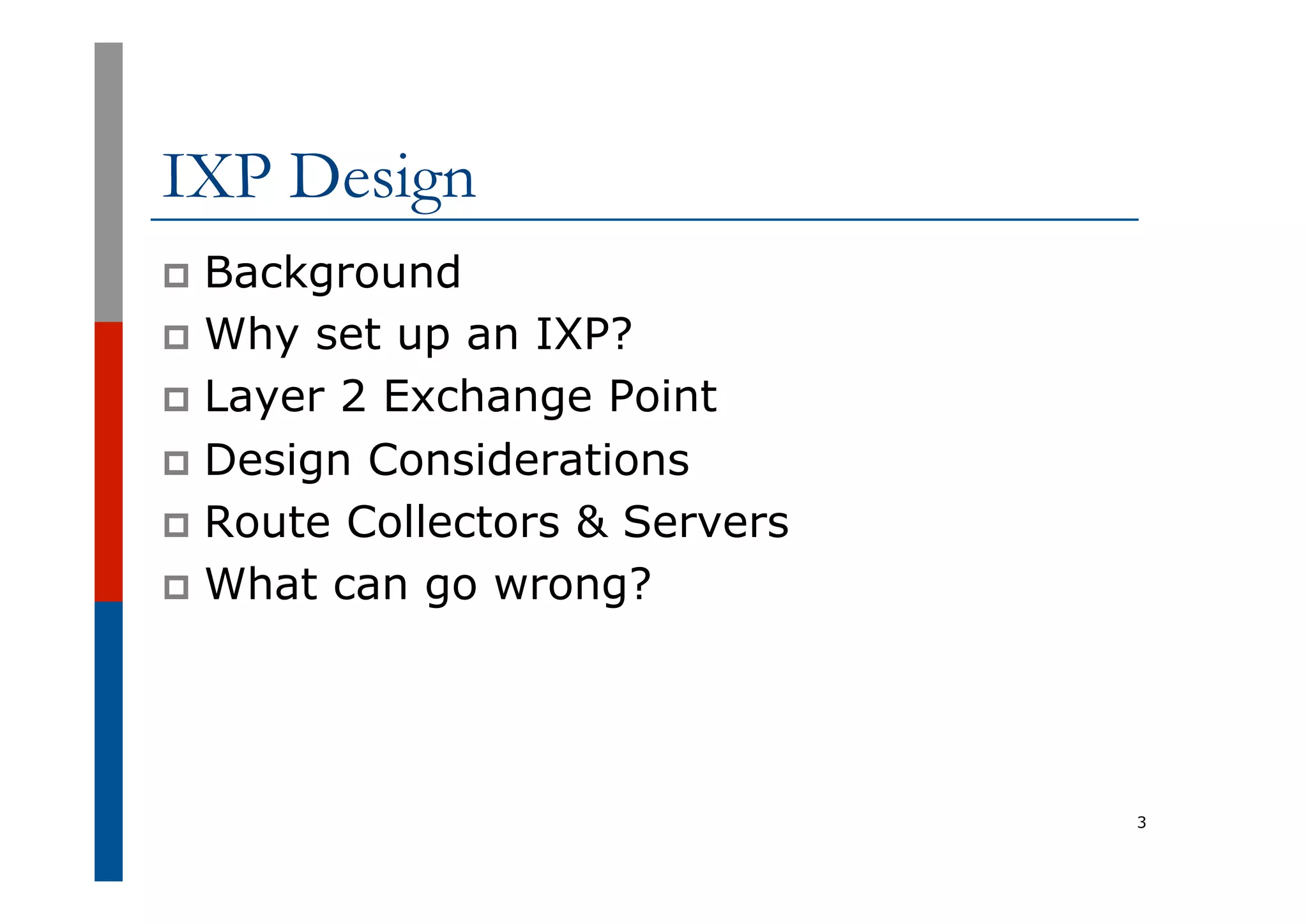 IXP Design
p  Background
p  Why set up an IXP?
p  Layer 2 Exchange Point
p  Design Considerations
p  Route Collectors & Servers
p  What can go wrong?
3
 