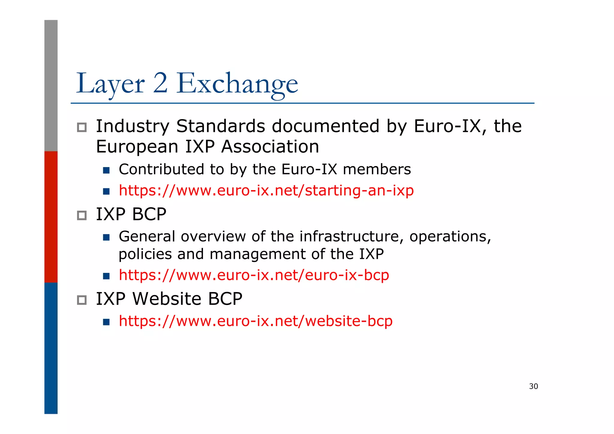Layer 2 Exchange
p  Industry Standards documented by Euro-IX, the
European IXP Association
n  Contributed to by the Euro-IX members
n  https://www.euro-ix.net/starting-an-ixp
p  IXP BCP
n  General overview of the infrastructure, operations,
policies and management of the IXP
n  https://www.euro-ix.net/euro-ix-bcp
p  IXP Website BCP
n  https://www.euro-ix.net/website-bcp
30
 