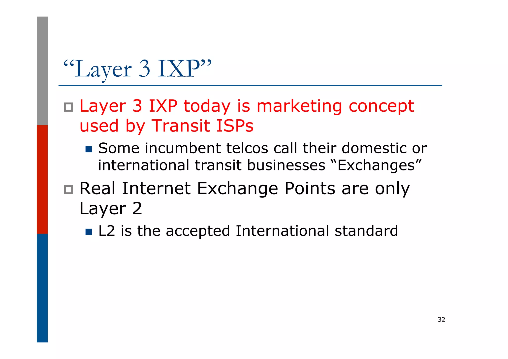 “Layer 3 IXP”
p  Layer 3 IXP today is marketing concept
used by Transit ISPs
n  Some incumbent telcos call their domestic or
international transit businesses “Exchanges”
p  Real Internet Exchange Points are only
Layer 2
n  L2 is the accepted International standard
32
 
