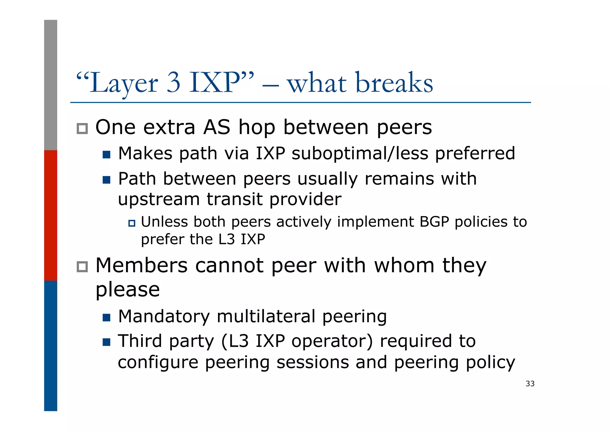 “Layer 3 IXP” – what breaks
p  One extra AS hop between peers
n  Makes path via IXP suboptimal/less preferred
n  Path between peers usually remains with
upstream transit provider
p  Unless both peers actively implement BGP policies to
prefer the L3 IXP
p  Members cannot peer with whom they
please
n  Mandatory multilateral peering
n  Third party (L3 IXP operator) required to
configure peering sessions and peering policy
33
 