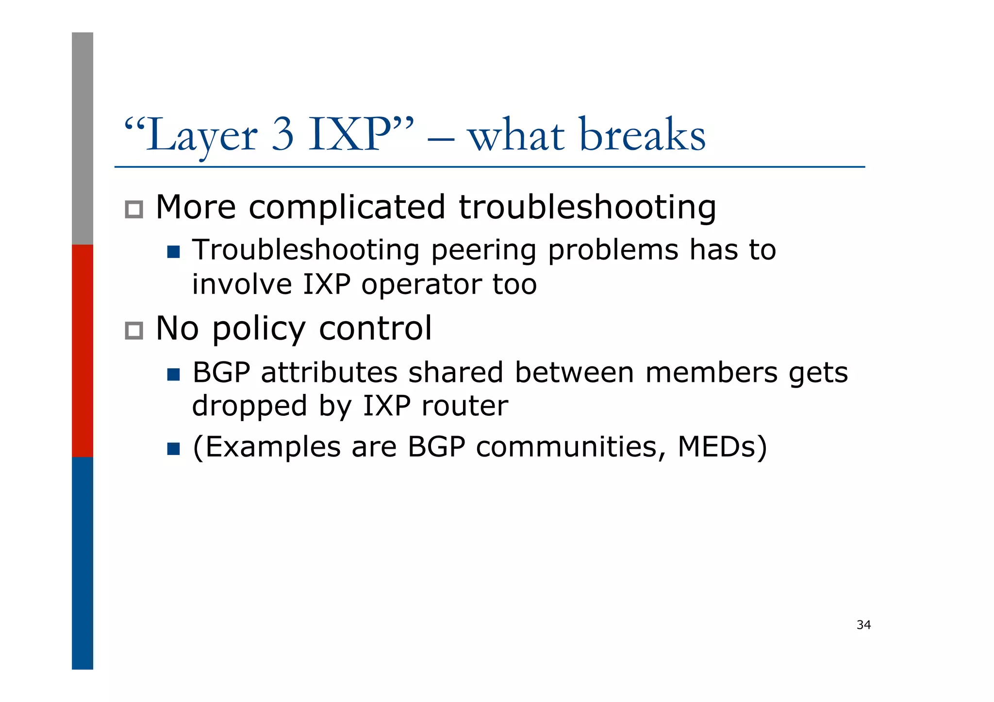 “Layer 3 IXP” – what breaks
p  More complicated troubleshooting
n  Troubleshooting peering problems has to
involve IXP operator too
p  No policy control
n  BGP attributes shared between members gets
dropped by IXP router
n  (Examples are BGP communities, MEDs)
34
 