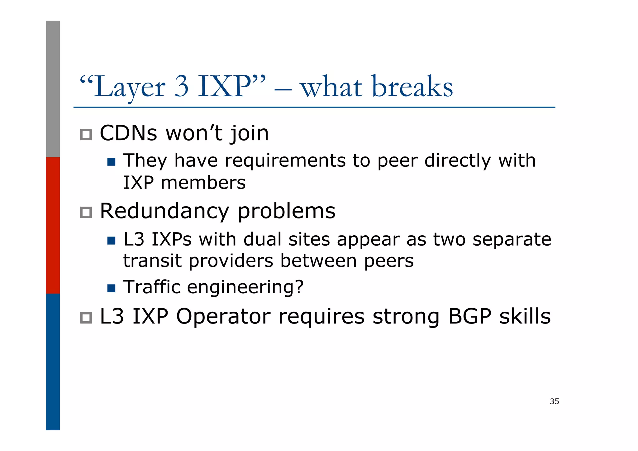 “Layer 3 IXP” – what breaks
p  CDNs won’t join
n  They have requirements to peer directly with
IXP members
p  Redundancy problems
n  L3 IXPs with dual sites appear as two separate
transit providers between peers
n  Traffic engineering?
p  L3 IXP Operator requires strong BGP skills
35
 