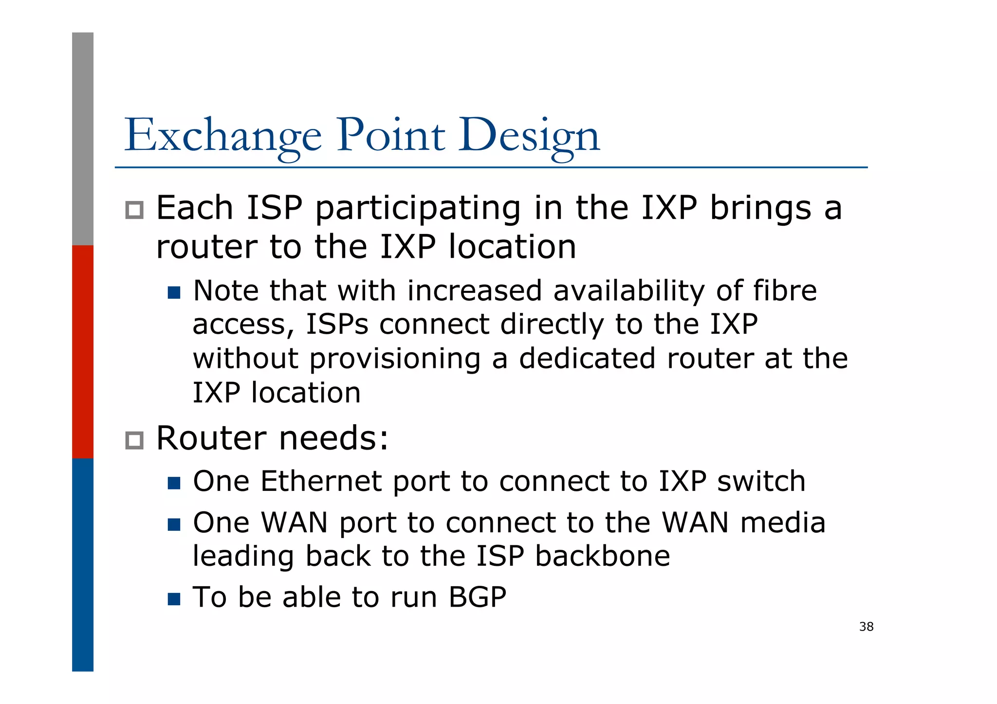 Exchange Point Design
p  Each ISP participating in the IXP brings a
router to the IXP location
n  Note that with increased availability of fibre
access, ISPs connect directly to the IXP
without provisioning a dedicated router at the
IXP location
p  Router needs:
n  One Ethernet port to connect to IXP switch
n  One WAN port to connect to the WAN media
leading back to the ISP backbone
n  To be able to run BGP
38
 