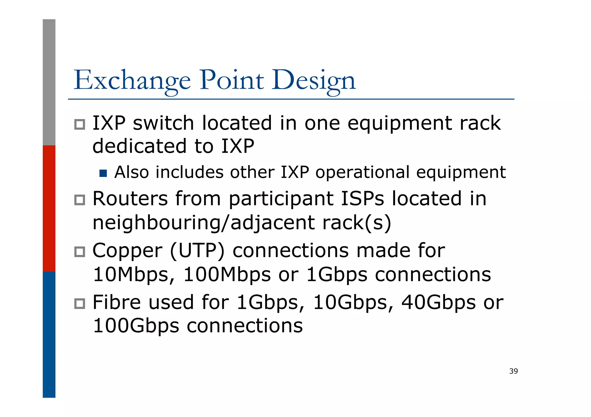 Exchange Point Design
p  IXP switch located in one equipment rack
dedicated to IXP
n  Also includes other IXP operational equipment
p  Routers from participant ISPs located in
neighbouring/adjacent rack(s)
p  Copper (UTP) connections made for
10Mbps, 100Mbps or 1Gbps connections
p  Fibre used for 1Gbps, 10Gbps, 40Gbps or
100Gbps connections
39
 