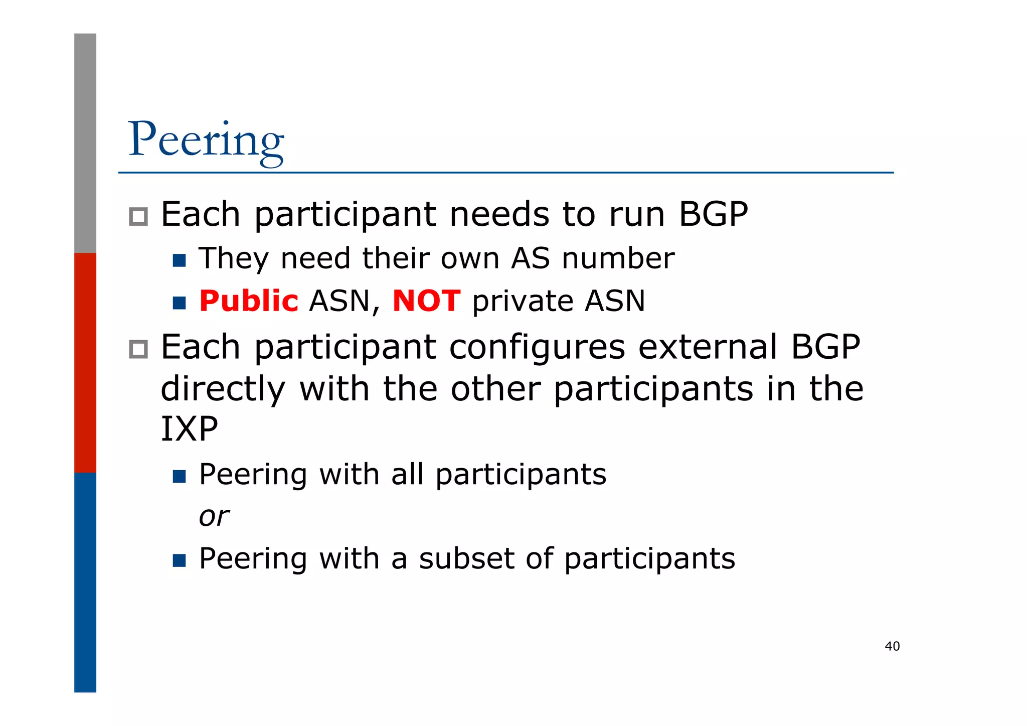 Peering
p  Each participant needs to run BGP
n  They need their own AS number
n  Public ASN, NOT private ASN
p  Each participant configures external BGP
directly with the other participants in the
IXP
n  Peering with all participants
or
n  Peering with a subset of participants
40
 