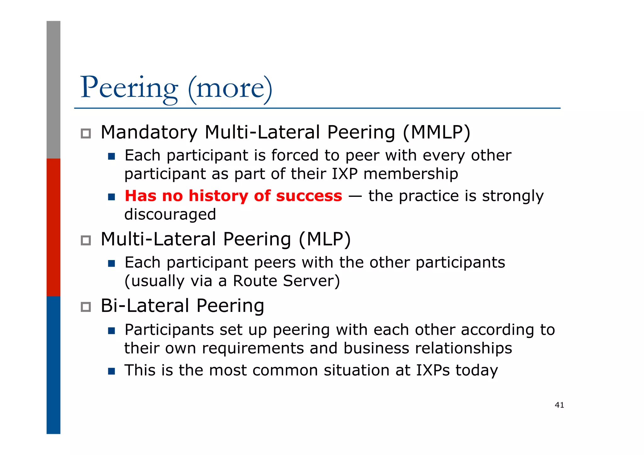 Peering (more)
p  Mandatory Multi-Lateral Peering (MMLP)
n  Each participant is forced to peer with every other
participant as part of their IXP membership
n  Has no history of success — the practice is strongly
discouraged
p  Multi-Lateral Peering (MLP)
n  Each participant peers with the other participants
(usually via a Route Server)
p  Bi-Lateral Peering
n  Participants set up peering with each other according to
their own requirements and business relationships
n  This is the most common situation at IXPs today
41
 
