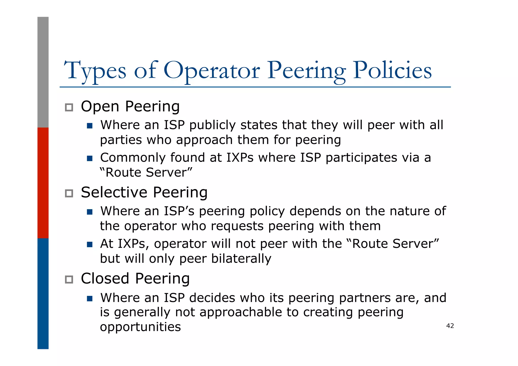 Types of Operator Peering Policies
p  Open Peering
n  Where an ISP publicly states that they will peer with all
parties who approach them for peering
n  Commonly found at IXPs where ISP participates via a
“Route Server”
p  Selective Peering
n  Where an ISP’s peering policy depends on the nature of
the operator who requests peering with them
n  At IXPs, operator will not peer with the “Route Server”
but will only peer bilaterally
p  Closed Peering
n  Where an ISP decides who its peering partners are, and
is generally not approachable to creating peering
opportunities 42
 