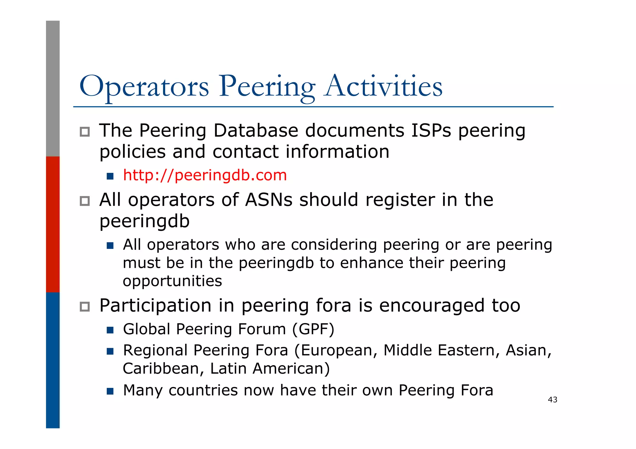 Operators Peering Activities
p  The Peering Database documents ISPs peering
policies and contact information
n  http://peeringdb.com
p  All operators of ASNs should register in the
peeringdb
n  All operators who are considering peering or are peering
must be in the peeringdb to enhance their peering
opportunities
p  Participation in peering fora is encouraged too
n  Global Peering Forum (GPF)
n  Regional Peering Fora (European, Middle Eastern, Asian,
Caribbean, Latin American)
n  Many countries now have their own Peering Fora 43
 