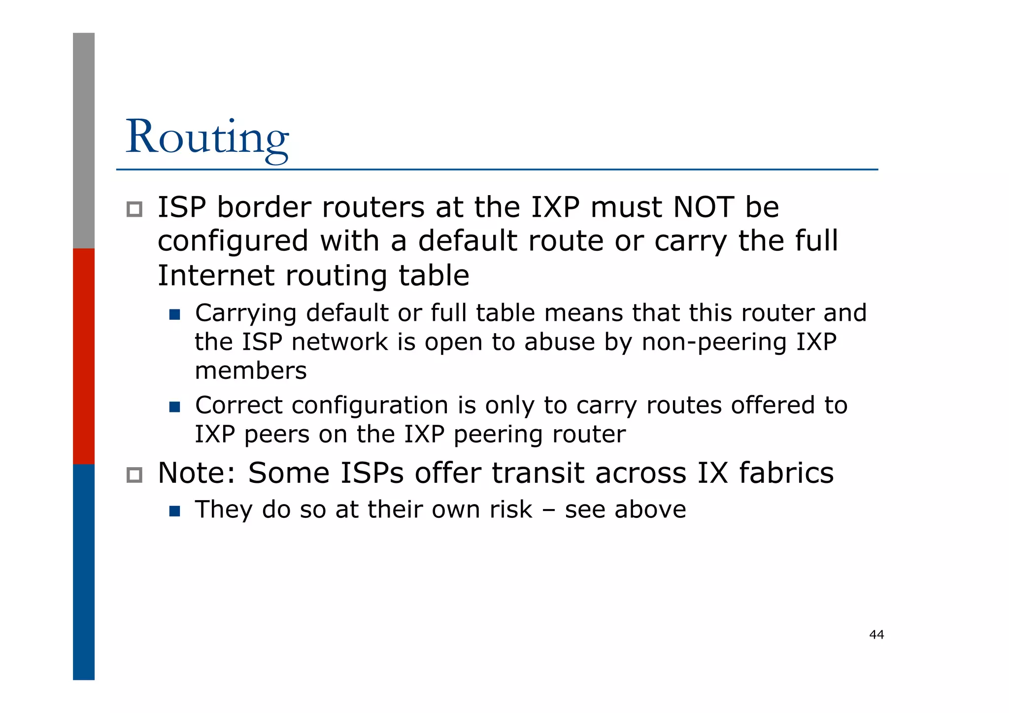 Routing
p  ISP border routers at the IXP must NOT be
configured with a default route or carry the full
Internet routing table
n  Carrying default or full table means that this router and
the ISP network is open to abuse by non-peering IXP
members
n  Correct configuration is only to carry routes offered to
IXP peers on the IXP peering router
p  Note: Some ISPs offer transit across IX fabrics
n  They do so at their own risk – see above
44
 