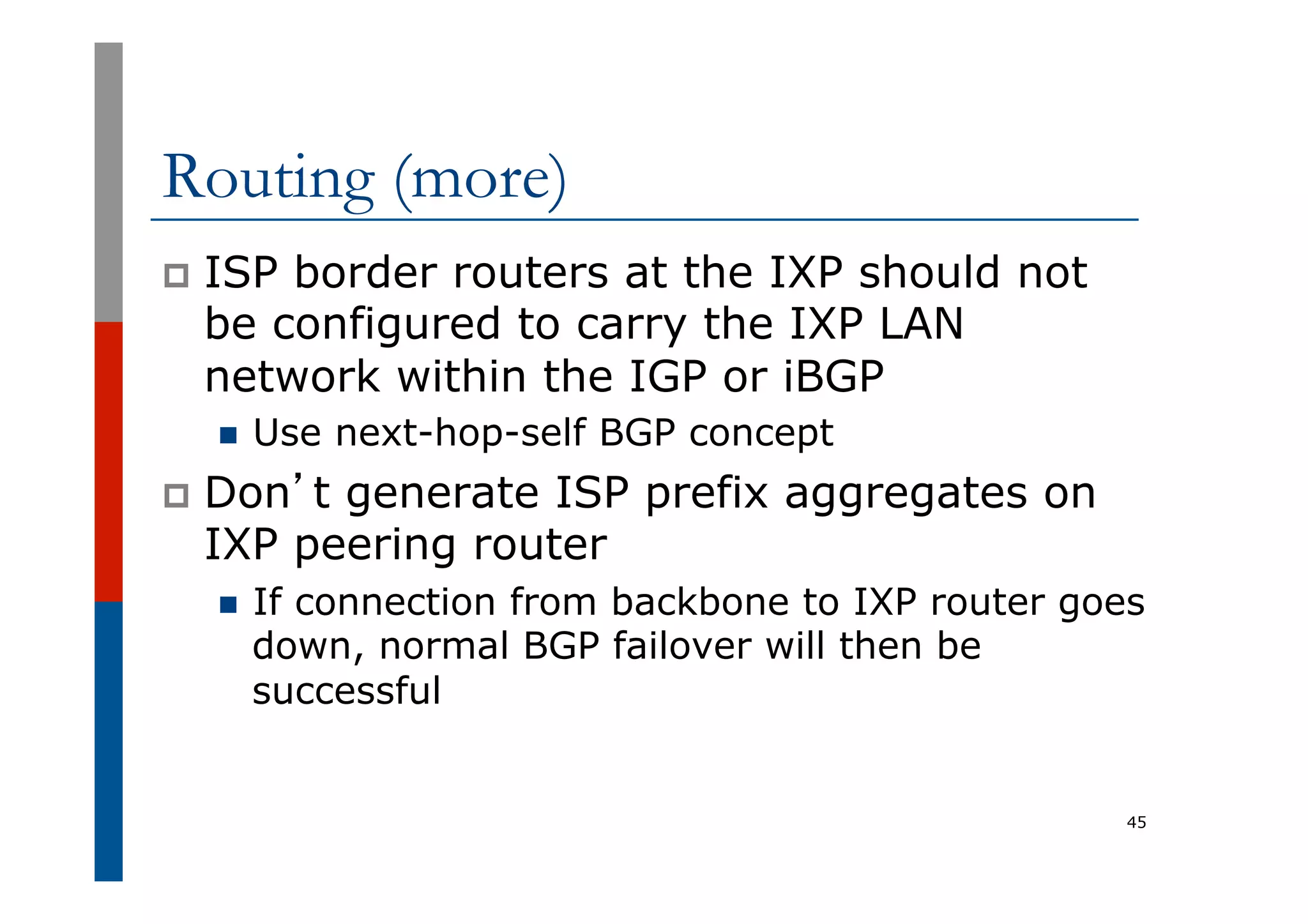 Routing (more)
p  ISP border routers at the IXP should not
be configured to carry the IXP LAN
network within the IGP or iBGP
n  Use next-hop-self BGP concept
p  Don’t generate ISP prefix aggregates on
IXP peering router
n  If connection from backbone to IXP router goes
down, normal BGP failover will then be
successful
45
 