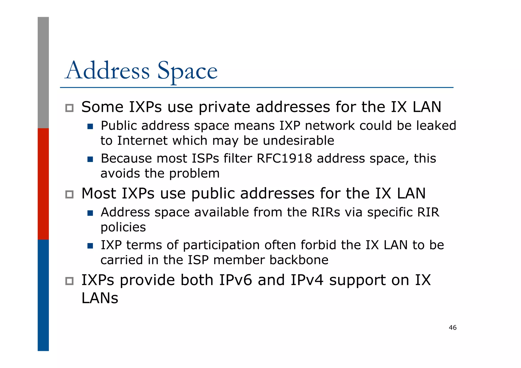 Address Space
p  Some IXPs use private addresses for the IX LAN
n  Public address space means IXP network could be leaked
to Internet which may be undesirable
n  Because most ISPs filter RFC1918 address space, this
avoids the problem
p  Most IXPs use public addresses for the IX LAN
n  Address space available from the RIRs via specific RIR
policies
n  IXP terms of participation often forbid the IX LAN to be
carried in the ISP member backbone
p  IXPs provide both IPv6 and IPv4 support on IX
LANs
46
 